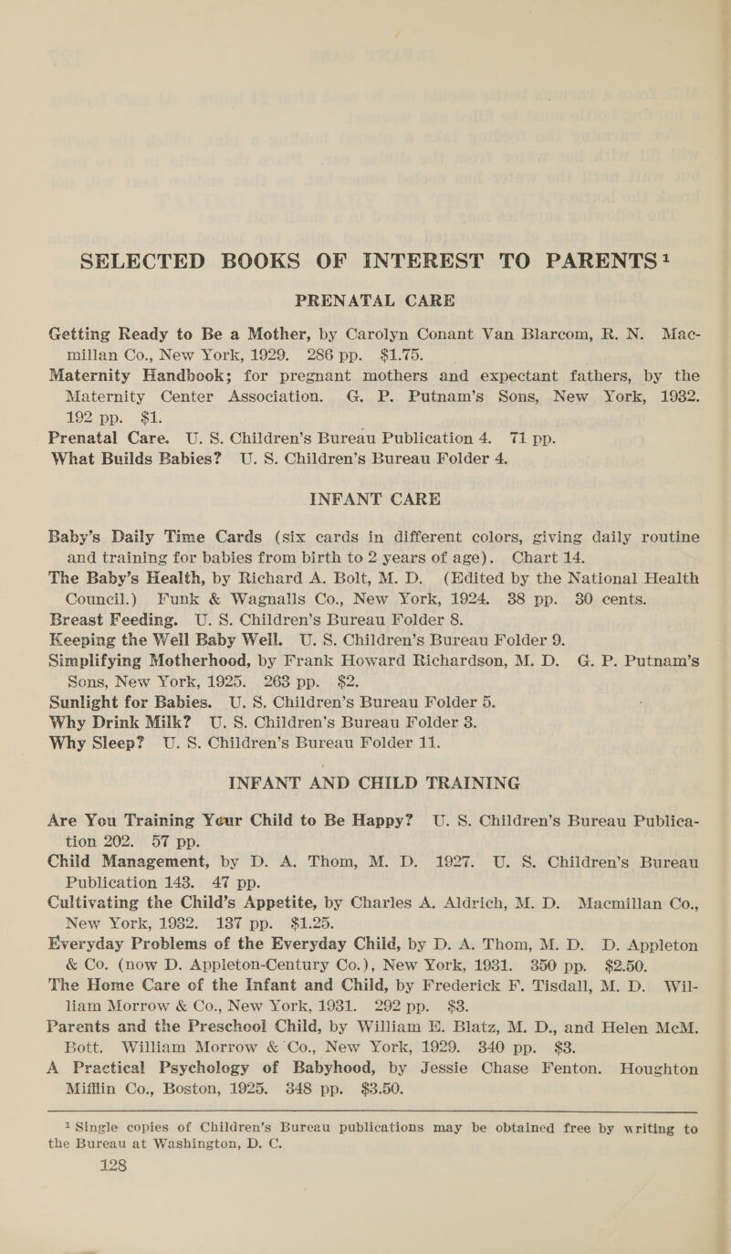 SELECTED BOOKS OF INTEREST TO PARENTS? PRENATAL CARE Getting Ready to Be a Mother, by Carolyn Conant Van Blarcom, R. N. Mac- millan Co., New York, 1929. 286 pp. $1.75. Maternity Handbook; for pregnant mothers and expectant fathers, by the Maternity Center Association. G. P. Putnam’s Sons, New York, 19382. 192 pp. $1. Prenatal Care. U.S. Children’s Bureau Publication 4. 71 pp. What Builds Babies? U.S. Children’s Bureau Folder 4. INFANT CARE Baby’s Daily Time Cards (six cards in different colors, giving daily routine and training for babies from birth to 2 years of age). Chart 14. The Baby’s Health, by Richard A. Bolt, M. D. (Edited by the National Health Council.) Funk &amp; Wagnalls Co., New York, 1924. 88 pp. 380 cents. Breast Feeding. U.S. Children’s Bureau Folder 8. Keeping the Well Baby Weill. U.S. Children’s Bureau Folder 9. Simplifying Motherhood, by Frank Howard Richardson, M. D. G. P. Putnam’s Sons, New York, 1925. 263 pp. $2. Sunlight for Babies. U.S. Children’s Bureau Folder 5. Why Drink Milk? U.S. Children’s Bureau Folder 3. Why Sleep? U.S. Children’s Bureau Folder 11. INFANT AND CHILD TRAINING Are You Training Yeur Child to Be Happy? U. S. Children’s Bureau Publica- tion 202. 57 pp. Child Management, by D. A. Thom, M. D. 1927. U. S. Children’s Bureau Publication 143. 47 pp. Cultivating the Child’s Appetite, by Charles A. Aldrich, M. D. Macmillan Co., New York, 1982. 137 pp. $1.26. Everyday Problems of the Everyday Child, by D. A. Thom, M. D. D. Appleton &amp; Co. (now D. Appleton-Century Co.), New York, 1931. 350 pp. $2.50. The Heme Care of the Infant and Child, by Frederick F. Tisdall, M. D. Wil- liam Morrow &amp; Co., New York, 1981. 292 pp. $38. Parents and the Prescheol Child, by William H. Blatz, M. D., and Helen McM. Bott. William Morrow &amp; Co., New York, 1929. 340 pp. $3. A Practical Psycholegy of Babyhood, by Jessie Chase Fenton. Houghton Mifflin Co., Boston, 1925. 348 pp. $38.50. 1 Single copies of Children’s Bureau publications may be obtained free by writing to the Bureau at Washington, D. C.