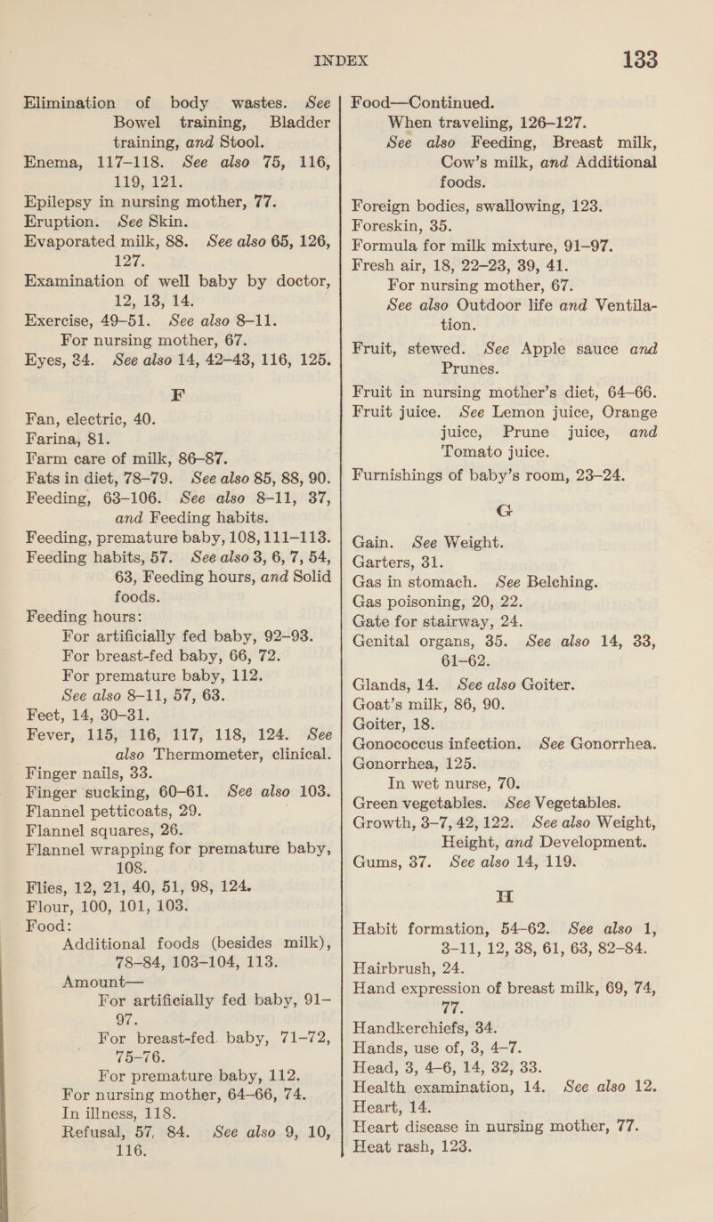 Elimination of body wastes. See | Food—Continued. Bowel training, Bladder When traveling, 126-127. training, and Stool. Enema, 117-118. See also 75, 116, 119, 121. Epilepsy in nursing mother, 77. Eruption. See Skin. Evaporated milk, 88. See also 65, 126, 127%. Examination of well baby by doctor, 12,13; 44: Exercise, 49-51. See also 8-11. For nursing mother, 67. Eyes, 24. See also 14, 42-43, 116, 125. F Fan, electric, 40. Farina, 81. Farm care of milk, 86-87. Fats in diet, 78-79. See also 85, 88, 90. Feeding, 63-106. See also 8-11, 37, and Feeding habits. Feeding, premature baby, 108, 111-118. Feeding habits, 57. See also 3, 6, 7, 54, 63, Feeding hours, and Solid foods. Feeding hours: For artificially fed baby, 92-93. For breast-fed baby, 66, 72. For premature baby, 112. See also 8-11, 57, 63. Feet, 14, 30-31. Fever, 115, 116, 117, 118, 124. See also Thermometer, clinical. Finger nails, 33. Finger sucking, 60-61. See also 103. Flannel petticoats, 29. Flannel squares, 26. Flannel wrapping for premature baby, 108. Flies, 12, 21, 40, 51, 98, 124. Flour, 100, 101, 103. Food: Additional foods (besides milk), 78-84, 1038-104, 113. Amount— For artificially fed baby, 91— 97. For breast-fed. baby, 71-72, 75-76. For premature baby, 112. For nursing mother, 64-66, 74. In illness, 118. Refusal, 57, 84. 116. See also 9, 10, See also Feeding, Breast milk, Cow’s milk, and Additional foods. Foreign bodies, swallowing, 123. Foreskin, 35. Formula for milk mixture, 91-97. Fresh air, 18, 22-23, 39, 41. For nursing mother, 67. See also Outdoor life and Ventila- tion. Fruit, stewed. See Apple sauce and Prunes. Fruit in nursing mother’s diet, 64-66. Fruit juice. See Lemon juice, Orange juice, Prune juice, and Tomato juice. Furnishings of baby’s room, 23-24. G Gain. See Weight. Garters, 31. Gas in stomach. See Belching. Gas poisoning, 20, 22. Gate for stairway, 24. Genital organs, 35. 61-62. Glands, 14. See also Goiter. Goat’s milk, 86, 90. Goiter, 18. Gonococcus infection. Gonorrhea, 125. In wet nurse, 70. Green vegetables. See Vegetables. Growth, 3-7, 42,122. Seealso Weight, Height, and Development. See also 14, 119. See also 14, 33, See Gonorrhea. Gums, 37. H Habit formation, 54-62. See also 1, 3-11, 12, 38, 61, 63, 82-84. Hairbrush, 24. Hand expression of breast milk, 69, 74, Te. Handkerchiefs, 34. Hands, use of, 3, 4-7. Head, 3, 4-6, 14, 32, 33. Health examination, 14. See also 12. Heart, 14. Heart disease in nursing mother, 77. Heat rash, 123.