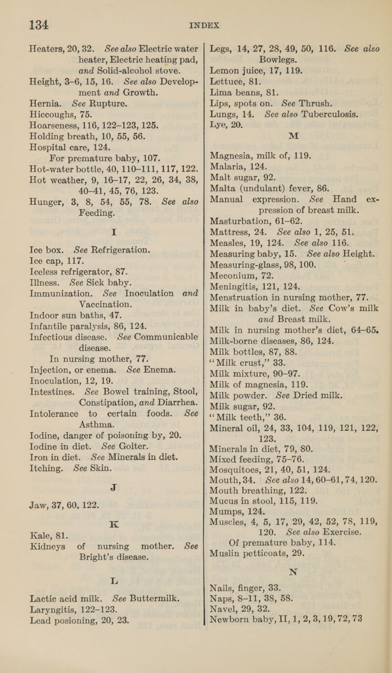 134 Heaters, 20,32. Seealso Electric water heater, Electric heating pad, and Solid-alcohol stove. Height, 3-6, 15, 16. See also Develop- ment and Growth. Hernia. See Rupture. Hiccoughs, 75. Hoarseness, 116, 122-123, 125. Holding breath, 10, 55, 56. Hospital care, 124. For premature baby, 107. Hot-water bottle, 40, 110-111, 117, 122. Hot weather, 9, 16-17, 22, 26, 34, 38, 40-41, 45, 76, 123. Hunger, 3, 8, 54, 55, 78. See also Feeding. I Ice box. See Refrigeration. Ice cap, 117. Iceless refrigerator, 87. Illness. See Sick baby. Immunization. See Inoculation and Vaccination. Indoor sun baths, 47. Infantile paralysis, 86, 124. Infectious disease. See Communicable disease. In nursing mother, 77. Injection, or enema. See Enema. Inoculation, 12, 19. Intestines. See Bowel training, Stool, Constipation, and Diarrhea. Intolerance to certain foods. See Asthma. Todine, danger of poisoning by, 20. Iodine in diet. See Goiter. Tron in diet. See Minerals in diet. Itching. See Skin. J Jaw, 37, 60, 122. K Kale, 81. Kidneys of nursing mother. See Bright’s disease. L Lactic acid milk. See Buttermilk. Laryngitis, 122-123. Legs, 14, 27, 28, 49, 50, 116. See also Bowlegs. Lemon juice, 17, 119. Lettuce, 81. Lima beans, 81. Lips, spots on. See Thrush. Lungs, 14, See also Tuberculosis. Lye, 20. M Magnesia, milk of, 119. Malaria, 124. Malt sugar, 92. Malta (undulant) fever, 86. Manual expression. See Hand ex- pression of breast milk. Masturbation, 61-62. Mattress, 24. See also 1, 25, 51. Measles, 19, 124. See also 116. Measuring baby, 15. See also Height. Measuring-glass, 98, 100. Meconium, 72. Meningitis, 121, 124. Menstruation in nursing mother, 77. Milk in baby’s diet. See Cow’s milk and Breast milk. Milk in nursing mother’s diet, 64-65. Milk-borne diseases, 86, 124. Milk bottles, 87, 88. “‘Milk crust,’’ 33. Milk mixture, 90-97. Milk of magnesia, 119. Milk powder. See Dried milk. Milk sugar, 92. ‘‘Milk teeth,” 36. Mineral oil, 24, 33, 104, 119, 121, 122, . 123. Minerals in diet, 79, 80. Mixed feeding, 75-76. Mosquitoes, 21, 40, 51, 124. Mouth, 34. See also 14, 60-61, 74, 120. Mouth breathing, 122. Mucus in stool, 115, 119. Mumps, 124. Muscles, 4, 5, 17, 29, 42, 52, 78, 119, 120. See also Exercise. Of premature baby, 114. Muslin petticoats, 29. NN Nails, finger, 33. Naps, 8-11, 38, 58. Navel, 29, 32.