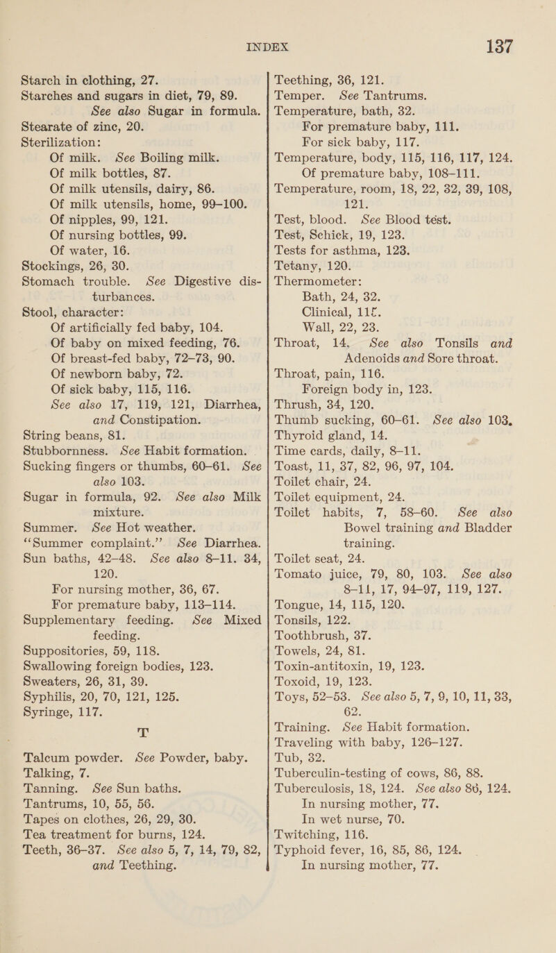 Starches and sugars in diet, 79, 89. See also Sugar in formula. Stearate of zinc, 20. Sterilization: Of milk. See Boiling milk. Of milk bottles, 87. Of milk utensils, dairy, 86. Of milk utensils, home, 99-100. Of nipples, 99, 121. Of nursing bottles, 99. Of water, 16. Stockings, 26, 30. Stomach trouble. See Digestive dis- turbances. Stool, character: Of artificially fed baby, 104. Of baby on mixed feeding, 76. Of breast-fed baby, 72—738, 90. Of newborn baby, 72. Of sick baby, 115, 116. See also 17, 119, 121, Diarrhea, and Constipation. String beans, 81. Stubbornness. See Habit formation. | Sucking fingers or thumbs, 60-61. See also 103. Sugar in formula, 92. See also Milk mixture. Summer. See Hot weather. “Summer complaint.’”’ See Diarrhea. Sun baths, 42-48. See also 8-11. 34, 120. For nursing mother, 36, 67. For premature baby, 113-114. Supplementary feeding. See Mixed feeding. Suppositories, 59, 118. Swallowing foreign bodies, 123. Sweaters, 26, 31, 39. Syphilis, 20, 70, 121, 125. Syringe, 117. Ay Talcum powder. See Powder, baby. Talking, 7. Tanning. See Sun baths. Tantrums, 10, 55, 56. Tapes on clothes, 26, 29, 30. Tea treatment for burns, 124. 137 See Tantrums. Temperature, bath, 32. For premature baby, 111. For sick baby, 117. Temperature, body, 115, 116, 117, 124. Of premature baby, 108-111. Temperature, room, 18, 22, 32, 39, 108, r28 Test, blood. See Blood tést. Test, Schick, 19, 123. Tests for asthma, 123. Tetany, 120. Thermometer: Bath, 24, 32. Clinical, 112. Wall, 22, 23. Throat, 14. See also Tonsils and Adenoids and Sore throat. Throat, pain, 116. Foreign body in, 123. Thrush, 34, 120. Thumb sucking, 60-61. Thyroid gland, 14. Time cards, daily, 8-11. Toast, 11, 37, 82, 96, 97, 104. Toilet chair, 24. Toilet equipment, 24. See also 103. Toilet habits, 7, 58-60. See also Bowel training and Bladder training. Toilet seat, 24. Tomato juice, 79, 80, 1038. See alse 8-11, 17, 94-97, 119, 127. Tongue, 14, 115, 120. Tonsils, 122. Toothbrush, 37. Towels, 24, 81. Toxin-antitoxin, 19, 123. Toxoid, 19, 123. Toys, 52-53. Seealso 5, 7, 9, 10, 11, 33, 62. Training. See Habit formation. Traveling with baby, 126-127. Tub, 32. Tuberculin-testing of cows, 86, 88. Tuberculosis, 18, 124. See also 80, 124. In nursing mother, 77. In wet nurse, 70. Twitching, 116. and Teething. In nursing mother, 77.