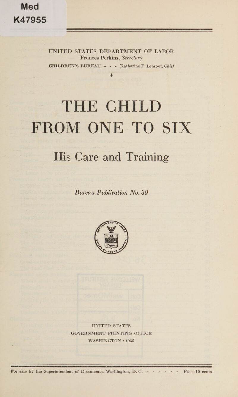 Med K47955  UNITED STATES DEPARTMENT OF LABOR Frances Perkins, Secretary CHILDREN’S BUREAU - - - Katharine F. Lenroot, Chief &gt; THE CHILD FROM ONE TO SIX His Care and Training Bureau Publication No. 30  UNITED STATES GOVERNMENT PRINTING OFFICE WASHINGTON : 1935 ST IIE GE EAE TIS I IS TET LR LI TETAS ER TST ESP SE DE EL IE TT SS EA LA TSO For sale by the Superintendent of Documents, Washington, D.C. - - - - = = Price 10 cents