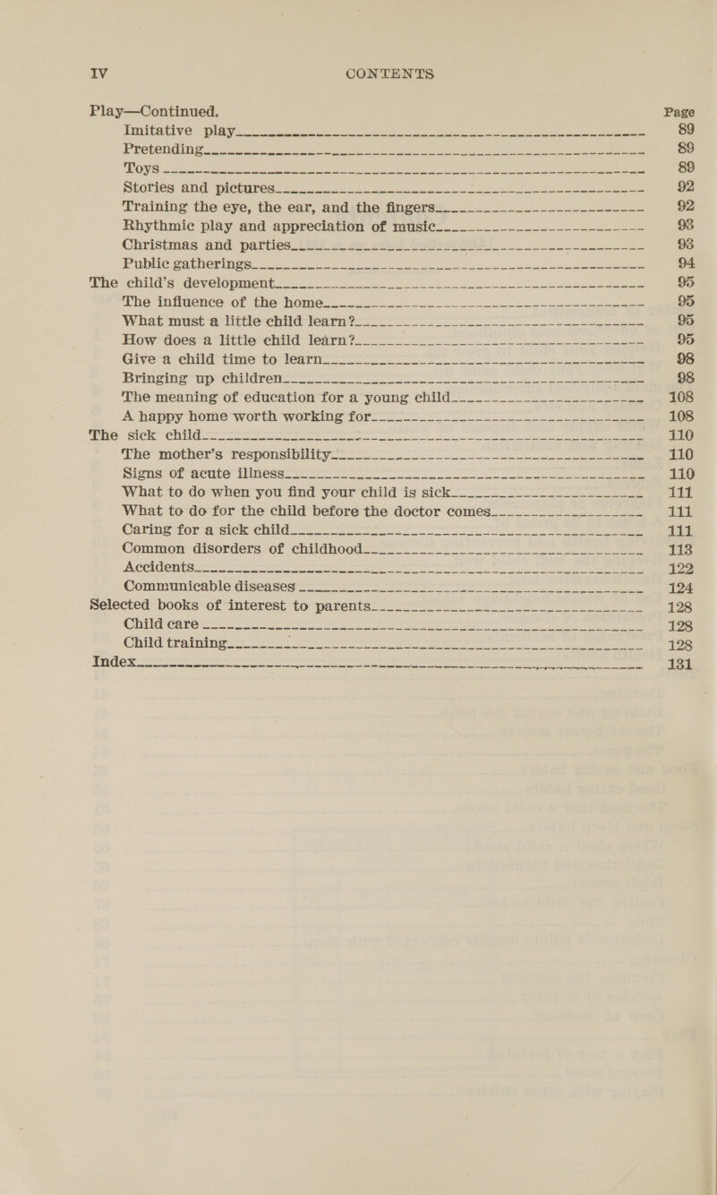 Play—Continued. Page Piaitative: lag. ss a Ee eee cae ie ey ee 89 PROGOIGIN le oe ar ee a ee Ne ie LS ee Sick eee, a eee &amp;8 ICS if (a nae tn BOE rel lc Rt ee ean Fae ee Nnes ee Fae 89 Stories and plopures $2) — tk. A See ee 92 Training the eye, the ear, and:.the fingers=_______________._-_.------ 92 Rhythmic play and appreciation of wusie..__._.__--.....=..-.--.- 93 Christmas ‘and: parties (Asi. 2 ao_eael_inalodadghe ee 93 PR eat Om ina ere es ee! ses ee eg a nn ee 94 ‘Phe Child es Gevelopineet A328 a es ee On eee 95 The iMiimence or (Re MOmMes. 3 ok Se ee 95 What must a ittierchice tenrint nee 95 How does a little child learn?______ esha shorn arden hee HR ea) 95 Givera eit time te earn ee ne ee eee 98 Dog seal Fp IRR bn U6 5 1 me ae ae pea ea OMAR MURAI EH 98 The meaning of education for a young child.___________________--__ 108 A Happy hone worth working for eee 108 4h 2 ame id apres an aerate) SE ihn COARSE En Soe 110 ‘The“mother s responsivity... ee 110 NisiwE abuts Pines = eee 110 What to do when you find your child is sick_________-_______________ W111 What to do for the child before the doctor comes___________-___-____ 1% Carine fora eke ite oes ee ee 111 Common disorders of “chilinoed=—_- ee 118 ACERT RS eae tenn ee re ne ee ee) ee ee ee 122 Communicable diseased a eee 124 Selected books:of interest to parents 128 CTT CIC re es eee ee ee eee 128 Caliber alr a eee ere ee 128 b 5 5 (Sy ibe ect ea Ae sn ca PE IDI a EIS SATE TOC NT REO eee CS |