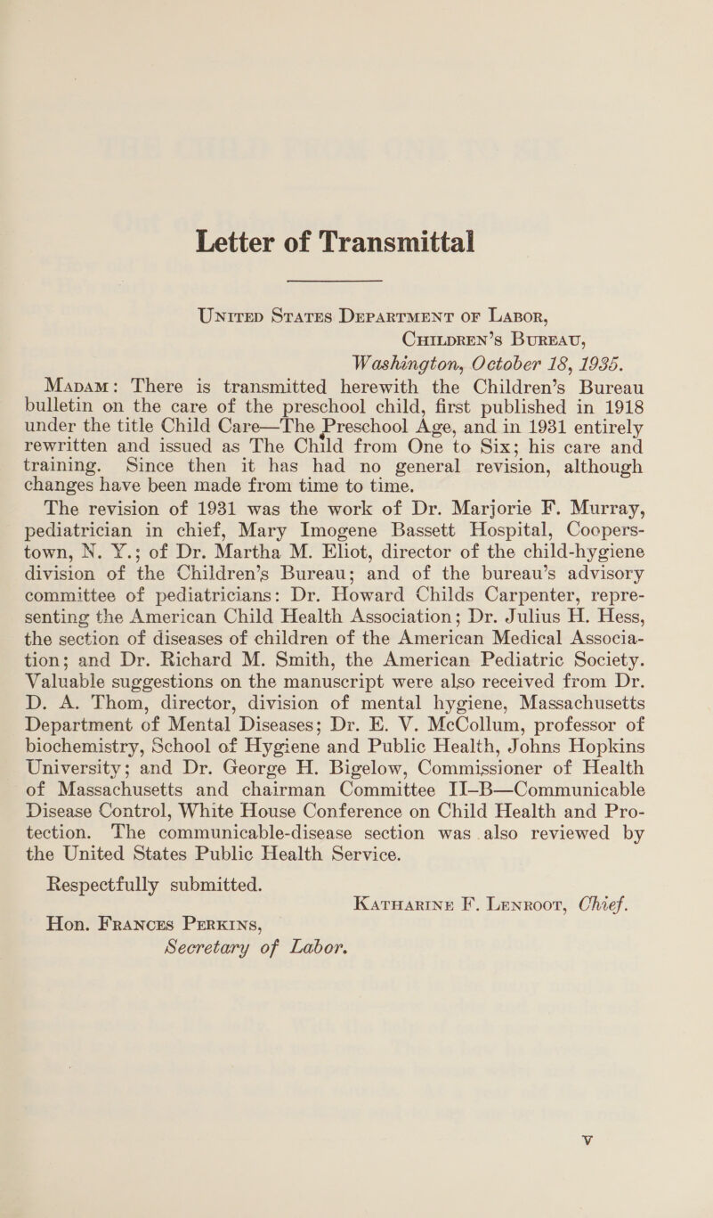 Letter of Transmittal Untrep States DEPARTMENT oF Lasor, CHILDREN’s BuREAU, Washington, October 18, 1938. Mapam: There is transmitted herewith the Children’s Bureau bulletin on the care of the preschool child, first published in 1918 under the title Child Care—The Preschool Age, and in 1931 entirely rewritten and issued as The Child from One to Six; his care and training. Since then it has had no general revision, although changes have been made from time to time. The revision of 1931 was the work of Dr. Marjorie F. Murray, pediatrician in chief, Mary Imogene Bassett Hospital, Cocpers- town, N. Y.; of Dr. Martha M. Eliot, director of the child-hygiene division of the Children’s Bureau; and of the bureau’s advisory committee of pediatricians: Dr. Howard Childs Carpenter, repre- senting the American Child Health Association; Dr. Julius H. Hess, the section of diseases of children of the American Medical Associa- tion; and Dr. Richard M. Smith, the American Pediatric Society. Valuable suggestions on the manuscript were also received from Dr. D. A. Thom, director, division of mental hygiene, Massachusetts Department of Mental Diseases; Dr. E. V. McCollum, professor of biochemistry, School of Hygiene and Public Health, Johns Hopkins University; and Dr. George H. Bigelow, Commissioner of Health of Massachusetts and chairman Committee IJ-B—Communicable Disease Control, White House Conference on Child Health and Pro- tection. The communicable-disease section was also reviewed by the United States Public Health Service. Respectfully submitted. Katuarine F. Lenroot, Chief. Hon. Frances PERKINS, Secretary of Labor.