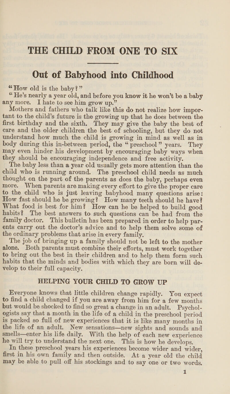 THE CHILD FROM ONE TO SIX Out of Babyhood into Childhood “How old is the baby?” “ He’s nearly a year old, and before you know it he won’t be a baby any more. I hate to see him grow up.” Mothers and fathers who talk like this do not realize how impor- tant to the child’s future is the growing up that he does between the first birthday and the sixth. They may give the baby the best of care and the older children the best of schooling, but they do not understand how much the child is growing in mind as well as in body during this in-between period, the “ preschool” years. They may even hinder his development by encouraging baby ways when they should be encouraging independence and free activity. The baby less than a year old usually gets more attention than the child who is running around. The preschool child needs as much thought on the part of the parents as does the baby, perhaps even more. When parents are making every effort to give the proper care to the child who is just leaving babyhood many questions arise: How fast should he be growing? How many teeth should he have? What food is best for him? How can he be helped to build good habits? The best answers to such questions can be had from the family doctor. This bulletin has been prepared in order to help par- ents carry out the doctor’s advice and to help them solve some of the ordinary problems that arise in every family. The job of bringing up a family should not be left to the mother alone. Both parents must combine their efforts, must work together to bring out the best in their children and to help them form such habits that the minds and bodies with which they are born will de- velop to their full capacity. HELPING YOUR CHILD TO GROW UP Everyone knows that little children change rapidly. You expect to find a child changed if you are away from him for a few months but would be shocked to find so great a change in an adult. Psychol- ogists say that a month in the life of a child in the preschool period is packed so full of new experiences that it is like many months in the life of an adult. New sensations—new sights and sounds and smells—enter his life daily. With the help of each new experience he will try to understand the next one. This is how he develops. In these preschool years his experiences become wider and wider, first in his own family and then outside. At a year old the child may be able to pull off his stockings and to say one or two words.