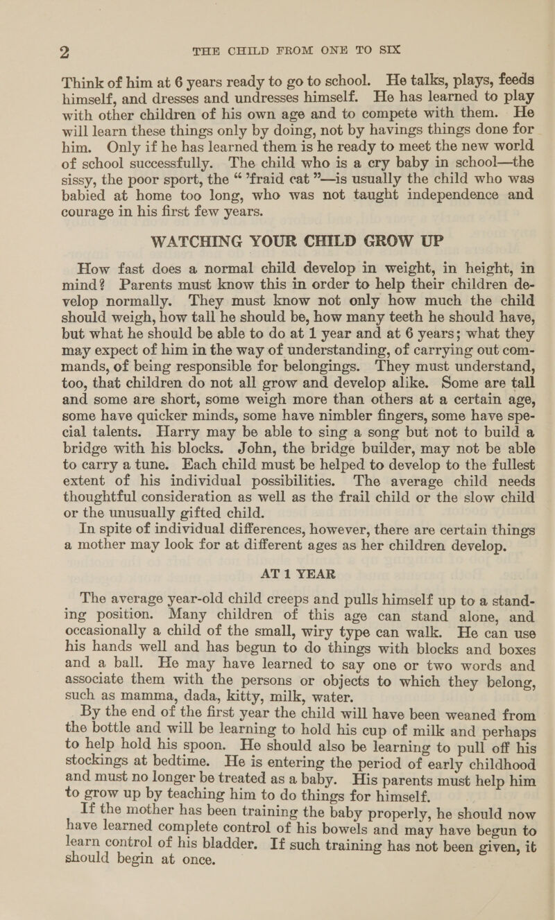 Think of him at 6 years ready to go to school. He talks, plays, feeds himself, and dresses and undresses himself. He has learned to play with other children of his own age and to compete with them. He will learn these things only by doing, not by havings things done for him. Only if he has learned them is he ready to meet the new world of school successfully. The child who is a cry baby in school—the sissy, the poor sport, the “ *fraid cat ”—is usually the child who was babied at home too long, who was not taught independence and courage in his first few years. WATCHING YOUR CHILD GROW UP How fast does a normal child develop in weight, in height, in mind? Parents must know this in order to help their children de- velop normally. They must know not only how much the child should weigh, how tall he should be, how many teeth he should have, but what he should be able to do at 1 year and at 6 years; what they may expect of him in the way of understanding, of carrying out com- mands, of being responsible for belongings. They must understand, too, that children do not all grow and develop alike. Some are tall and some are short, some weigh more than others at a certain age, some have quicker minds, some have nimbler fingers, some have spe- cial talents. Harry may be able to sing a song but not to build a bridge with his blocks. John, the bridge builder, may not be able to carry atune. Each child must be helped to develop to the fullest extent of his individual possibilities. The average child needs thoughtful consideration as well as the frail child or the slow child or the unusually gifted child. In spite of individual differences, however, there are certain things a mother may look for at different ages as her children develop. AT 1 YEAR The average year-old child creeps and pulls himself up to a stand- ing position. Many children of this age can stand alone, and occasionally a child of the small, wiry type can walk. He can use his hands well and has begun to do things with blocks and boxes and a ball. He may have learned to say one or two words and associate them with the persons or objects to which they belong, such as mamma, dada, kitty, milk, water. _ By the end of the first year the child will have been weaned from the bottle and will be learning to hold his cup of milk and perhaps to help hold his spoon. He should also be learning to pull off his stockings at bedtime. He is entering the period of early childhood and must no longer be treated as a baby. His parents must help him to grow up by teaching him to do things for himself. If the mother has been training the baby properly, he should now have learned complete control of his bowels and may have begun to learn control of his bladder. If such training h tb “ should begin at once. Sn ee ee