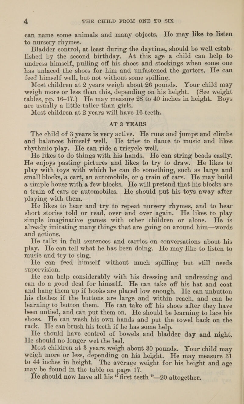 can name some animals and many objects. He may like to listen to nursery rhymes. Bladder control, at least during the daytime, should be well estab- lished by the second birthday. At this age a child can help to undress himself, pulling off his shoes and stockings when some one has unlaced the shoes for him and unfastened the garters. He can © feed himself well, but not without some spilling. Most children at 2 years weigh about 26 pounds. Your child may weigh more or less than this, depending on his height. (See weight tables, pp. 16-17.) He may measure 28 to 40 inches in height. Boys are usually a little taller than girls. Most children at 2 years will have 16 teeth. AT 3 YEARS The child of 3 years is very active. He runs and jumps and climbs and balances himself well. He tries to dance to music and likes rhythmic play. He can ride a tricycle well. He likes to do things with his hands. He can string beads easily. He enjoys pasting pictures and likes to try to draw. He likes to play with toys with which he can do something, such as large and small blocks, a cart, an automobile, or a train of cars. He may build a simple house with a few blocks. He will pretend that his blocks are a train of cars or automobiles. He should put his toys away after playing with them. He likes to hear and try to repeat nursery rhymes, and to hear short stories told or read, over and over again. He likes to play simple imaginative games with other children or alone. He is already imitating many things that are going on around him—words and actions. He talks in full sentences and carries on conversations about his play. He can tell what he has been doing. He may like to listen to music and try to sing. He can feed himself without much spilling but still needs supervision. He can help considerably with his dressing and undressing and can do a good deal for himself. He can take off his hat and coat and hang them up if hooks are placed low enough. He can unbutton his clothes if the buttons are large and within reach, and can be learning to button them. He can take off his shoes after they have been untied, and can put them on. He should be learning to lace his shoes. He can wash his own hands and put the towel back on the rack. He can brush his teeth if he has some help. He should have control of bowels and bladder day and night. He should no longer wet the bed. Most children at 3 years weigh about 30 pounds. Your child may weigh more or less, depending on his height. He may measure 31 to 44 inches in height. The average weight for his height and age may be found in the table on page 17. He should now have all his “ first teeth ”—20 altogether,