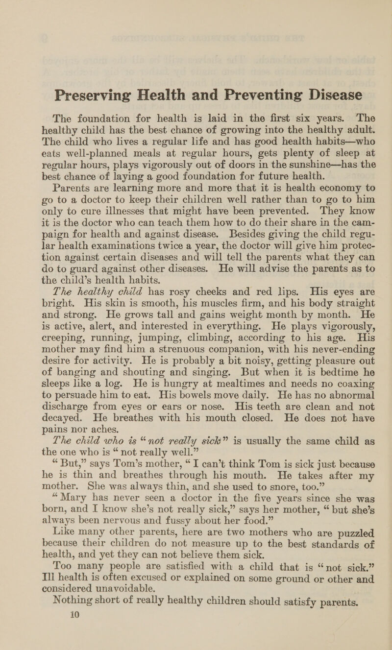 Preserving Health and Preventing Disease The foundation for health is laid in the first six years. The healthy child has the best chance of growing into the healthy adult. The child who lives a regular life and has good health habits—who eats well-planned meals at regular hours, gets plenty of sleep at regular hours, plays vigorously out of doors in the sunshine—has the best chance of laying a good foundation for future heaith. Parents are learning more and more that it is health economy to go to a doctor to keep their children well rather than to go to him only to cure illnesses that might have been prevented. They know it is the doctor who can teach them how to do their share in the cam- paign for health and against disease. Besides giving the child regu- lar health examinations twice a year, the doctor will give him protec- tion against certain diseases and will tell the parents what they can do to guard against other diseases. He will advise the parents as to the child’s health habits. The healthy child has rosy cheeks and red lps. His eyes are bright. His skin is smooth, his muscles firm, and his body straight and strong. He grows tall and gains weight month by month. He is active, alert, and interested in everything. He plays vigorously, creeping, running, jumping, climbing, according to his age. His mother may find him a strenuous companion, with his never-ending desire for activity. He is probably a bit noisy, getting pleasure out of banging and shouting and singing. But when it is bedtime he sleeps like a log. He is hungry at mealtimes and needs no coaxing to persuade him to eat. His bowels move daily. He has no abnormal discharge from eyes or ears or nose. His teeth are clean and not decayed. He breathes with his mouth closed. He does not have pains nor aches. The child who is “not really sick” is usually the same child as the one who is “ not really well.” “ But,” says Tom’s mother, “I can’t think Tom is sick just because he is thin and breathes through his mouth. He takes after my mother. She was always thin, and she used to snore, too.” “Mary has never seen a doctor in the five years since she was born, and I know she’s not really sick,” says her mother, “ but she’s always been nervous and fussy about her food.” Like many other parents, here are two mothers who are puzzled because their children do not measure up to the best standards of health, and yet they can not believe them sick. Too many people are satisfied with a child that is “not sick.” Ill health is often excused or explained on some ground or other and considered unavoidable. Nothing short of really healthy children should satisfy parents.
