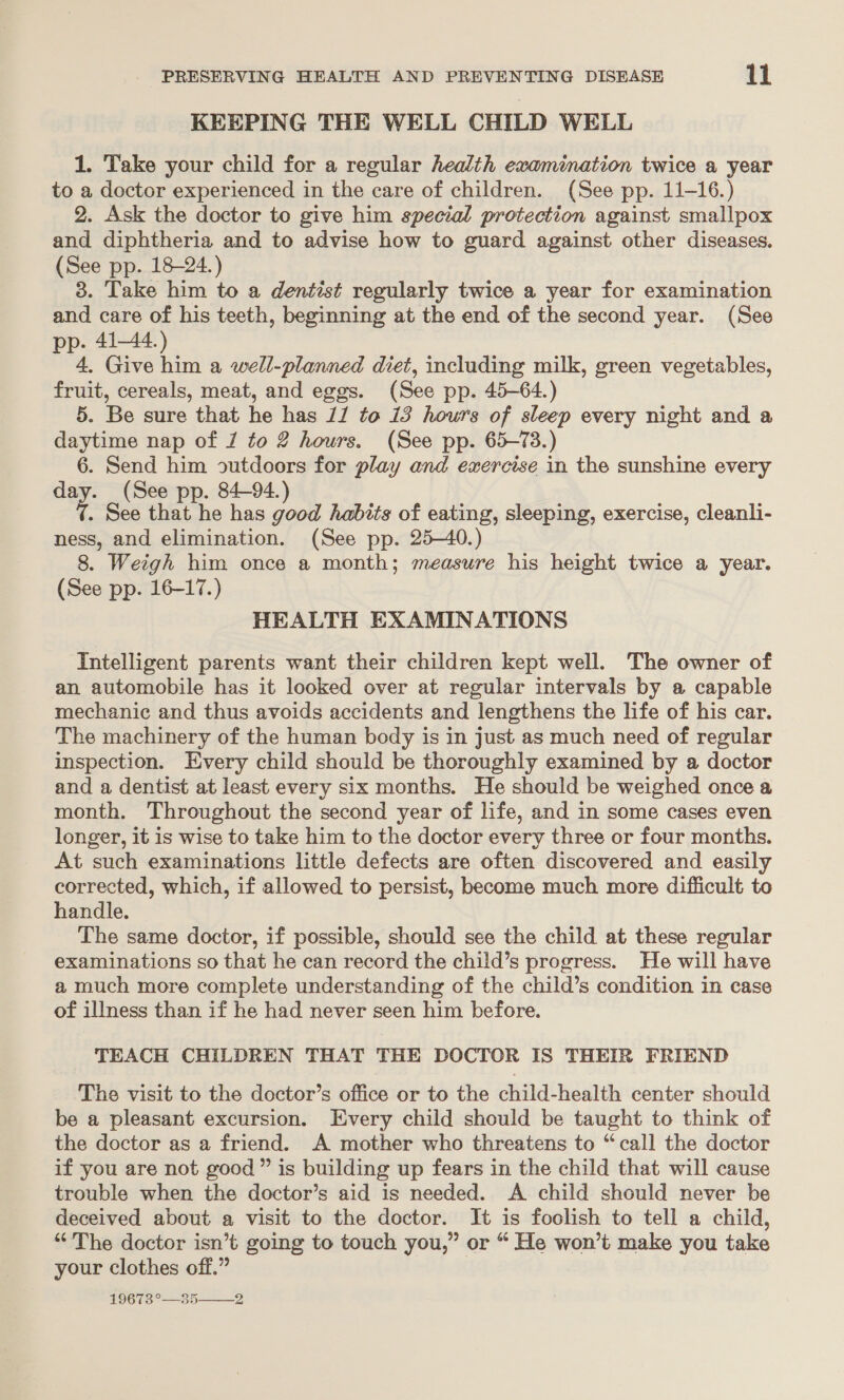 KEEPING THE WELL CHILD WELL 1. Take your child for a regular health examination twice a year to a doctor experienced in the care of children. (See pp. 11-16.) 2. Ask the doctor to give him special protection against smallpox and diphtheria and to advise how to guard against other diseases. (See pp. 18-24.) 3. Take him to a dentist regularly twice a year for examination and care of his teeth, beginning at the end of the second year. (See pp. 41-44.) 4, Give him a well-planned diet, including milk, green vegetables, fruit, cereals, meat, and eggs. (See pp. 45-64.) 5. Be sure that he has 11 to 13 howrs of sleep every night and a daytime nap of J to 2 hours. (See pp. 65-73.) 6. Send him outdoors for play and exercise in the sunshine every day. (See pp. 84-94.) ¢. See that he has good habits of eating, sleeping, exercise, cleanli- ness, and elimination. (See pp. 25-40.) 8. Weigh him once a month; measure his height twice a year. (See pp. 16-17.) HEALTH EXAMINATIONS Intelligent parents want their children kept well. The owner of an automobile has it looked over at regular intervals by a capable mechanic and thus avoids accidents and lengthens the life of his car. The machinery of the human body is in just as much need of regular inspection. Every child should be thoroughly examined by a doctor and a dentist at least every six months. He should be weighed once a month. Throughout the second year of life, and in some cases even longer, it is wise to take him to the doctor every three or four months. At such examinations little defects are often discovered and easily corrected, which, if allowed to persist, become much more difficult to handle. The same doctor, if possible, should see the child at these regular examinations so that he can record the child’s progress. He will have a much more complete understanding of the child’s condition in case of illness than if he had never seen him before. TEACH CHILDREN THAT THE DOCTOR IS THEIR FRIEND The visit to the doctor’s office or to the child-health center should be a pleasant excursion. Every child should be taught to think of the doctor as a friend. A mother who threatens to “call the doctor if you are not good ” is building up fears in the child that will cause trouble when the doctor’s aid is needed. A child should never be deceived about a visit to the doctor. It is foolish to tell a child, “The doctor isn’t going to touch you,” or “ He won’t make you take your clothes off.” 19673°—35 2 