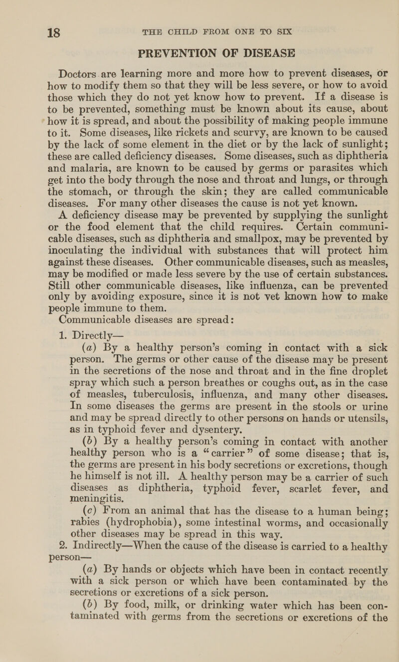 PREVENTION OF DISEASE Doctors.are learning more and more how to prevent diseases, or how to modify them so that they will be less severe, or how to avoid. those which they do not yet know how to prevent. If a disease is to be prevented, something must be known about its cause, about ‘how it is spread, and about the possibility of making people immune to it. Some diseases, like rickets and scurvy, are known to be caused by the lack of some element in the diet or by the lack of sunlight; these are called deficiency diseases. Some diseases, such as diphtheria and malaria, are known to be caused by germs or parasites which get into the body through the nose and throat and lungs, or through the stomach, or through the skin; they are called communicable diseases. For many other diseases the cause is not yet known. A deficiency disease may be prevented by supplying the sunlight or the food element that the child requires. Certain communi- cable diseases, such as diphtheria and smallpox, may be prevented by inoculating the individual with substances that will protect him against these diseases. Other communicable diseases, such as measles, may be modified or made less severe by the use of certain substances. Still other communicable diseases, like influenza, can be prevented only by avoiding exposure, since it is not vet known how to make people immune to them. Communicable diseases are spread: 1. Directly— : (a) By a healthy person’s coming in contact with a sick person. The germs or other cause of the disease may be present in the secretions of the nose and throat and in the fine droplet spray which such a person breathes or coughs out, as in the case of measles, tuberculosis, influenza, and many other diseases. In some diseases the germs are present in the stools or urine and may be spread directly to other persons on hands or utensils, as in typhoid fever and dysentery. (5) By a healthy person’s coming in contact with another healthy person who is a “carrier” of some disease; that. is, the germs are present in his body secretions or excretions, though he himself is not ill. A healthy person may be a carrier of such diseases as diphtheria, typhoid fever, scarlet fever, and meningitis. (c) From an animal that has the disease to a human being; rabies (hydrophobia), some intestinal worms, and occasionally other diseases may be spread in this way. 2. Indirectly—When the cause of the disease is carried to a healthy person— (a) By hands or objects which have been in contact recently with a sick person or which have been contaminated by the secretions or excretions of a sick person. (6) By food, milk, or drinking water which has been con- taminated with germs from the secretions or excretions of the