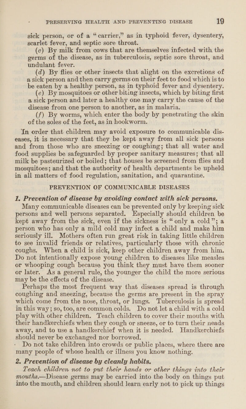 ¢ 2 sick person, or of a “carrier,” as in typhoid fever, dysentery, scarlet fever, and septic sore throat. (c) By milk from cows that are themselves infected with the germs of the disease, as in tuberculosis, septic sore throat, and undulant fever. (d) By flies or other insects that alight on the excretions of a sick person and then carry germs on their feet to food which is to be eaten by a healthy person, as in typhoid fever and dysentery. (¢) By mosquitoes or other biting insects, which by biting first a sick person and later a heaithy one may carry the cause of the disease from one person to another, as in malaria. (f) By worms, which enter the body by penetrating the skin of the soles of the feet, as in hookworm. In order that children may avoid exposure to communicable dis- eases, it is necessary that they be kept away from all sick persons and from those who are sneezing or coughing; that all water and food supplies be safeguarded by proper sanitary measures; that all milk be pasteurized or boiled; that houses be screened from fiies and mosquitoes; and that the authority of health departments be upheld in all matters of food regulation, sanitation, and quarantine. PREVENTION OF COMMUNICABLE DISEASES 1. Prevention of disease by avoiding contact with sick persons. Many communicable diseases can be prevented only by keeping sick persons and well persons separated. Especially should children be kept away from the sick, even if the sickness is “only a cold”; a person who has only a mild cold may infect a child and make him seriously ill. Mothers often run great risk in taking little children to see invalid friends or relatives, particularly those with chronic coughs. When a child is sick, keep other children away from him. Do not intentionally expose young children to diseases like measles or whooping cough because you think they must have them sooner or later. As a general rule, the younger the child the more serious may be the effects of the disease. Perhaps the most frequent way that diseases spread is through coughing and sneezing, because the germs are present in the spray which come from the nose, throat, or lungs. Tuberculosis is spread in this way; so, too, are common colds. Do not let a child with a cold play with other children. Teach children to cover their mouths with their handkerchiefs when they cough or sneeze, or to turn their neads away, and to use a handkerchief when it is needed. Handkerchiefs should never be exchanged nor borrowed. Do not take children into crowds or public places, where there are many people of whose health or illness you know nothing. 2. Prevention of disease by cleanly habits. Teach children not to put their hands or other things into their mouths.—Disease germs may be carried into the body on things put into the mouth, and children should learn early not to pick up things