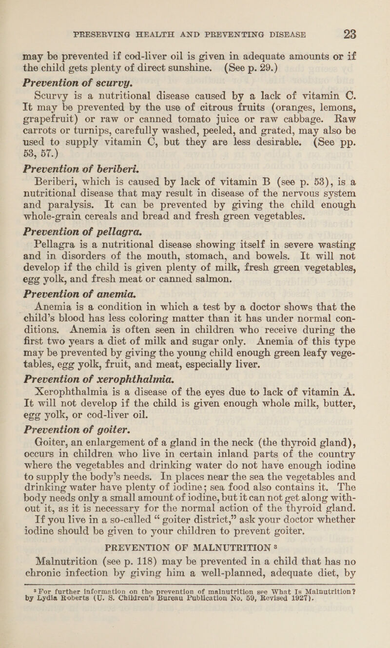 may be prevented if cod-liver oil is given in adequate amounts or if the child gets plenty of direct sunshine. (See p. 29.) Prevention of scurvy. Scurvy is a nutritional disease caused by a lack of vitamin C. It may be prevented by the use of citrous fruits (oranges, lemons, grapefruit) or raw or canned tomato juice or raw cabbage. Raw carrots or turnips, carefully washed, peeled, and grated, may also be used to supply vitamin C, but they are less desirable. (See pp. 53, 57 , Prevention of beribderi. Beriberi, which is caused by lack of vitamin B (see p. 53), is a nutritional disease that may result in disease of the nervous system and paralysis. It can be prevented by giving the child enough whole-grain cereals and bread and fresh green vegetables. Prevention of pellagra. Pellagra is a nutritional disease showing itself in severe wasting and in disorders of the mouth, stomach, and bowels. It will not develop if the child is given plenty of milk, fresh green vegetables, egg yolk, and fresh meat or canned salmon. Prevention of anemia. Anemia is a condition in which a test by a doctor shows that the child’s blood has less coloring matter than it has under normal con- ditions. Anemia is often seen in children who receive during the first two years a diet of milk and sugar only. Anemia of this type may be prevented by giving the young child enough green leafy vege- tables, egg yolk, fruit, and meat, especially liver. | Prevention of xerophthalmia. | Xerophthalmia is a disease of the eyes due to lack of vitamin A. It will not develop if the child is given enough whole milk, butter, ege yolk, or cod-liver oil. Prevention of goiter. Goiter, an enlargement of a gland in the neck (the thyroid gland), occurs in children who live in certain inland parts of the country where the vegetables and drinking water do not have enough iodine to supply the body’s needs. In places near the sea the vegetables and drinking water have plenty of iodine; sea food also contains it. The body needs only a small amount of iodine, but it can not get along with- out it, as it is necessary for the normal action of the thyroid gland. Tf you live in a so-called “ goiter district,” ask your doctor whether iodine should be given to your children to prevent goiter, PREVENTION OF MALNUTRITION 2 Malnutrition (see p. 118) may be prevented in a child that has no chronic infection by giving him a well-planned, adequate diet, by 8’ For further information on the prevention of malnutrition see What Is Malnutrition? by Lydia Roberts (U. 8. Children’s Bureau Publication No, 59, Revised 1927).