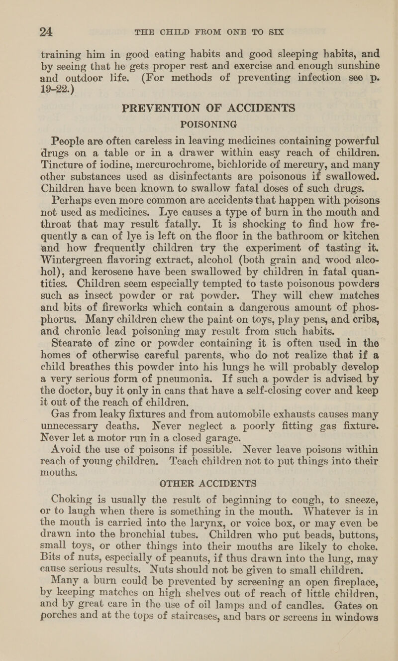 training him in good eating habits and good sleeping habits, and by seeing that he gets proper rest and exercise and enough sunshine and outdoor life. (For methods of preventing infection see p. 19-22.) PREVENTION OF ACCIDENTS POISONING People are often careless in leaving medicines containing powerful drugs on a table or in a drawer within easy reach of children. Tincture of iodine, mercurochrome, bichloride of mercury, and many other substances used as disinfectants are poisonous if swallowed. Children have been known to swallow fatal doses of such drugs. Perhaps even more common are accidents that happen with poisons not used as medicines. Lye causes a type of burn in the mouth and throat that may result fatally. It is shocking to find how fre- quently a can of lye is left on the floor in the bathroom or kitchen and how frequently children try the experiment of tasting it. Wintergreen flavoring extract, alcohol (both grain and wood alco- hol), and kerosene have been swallowed by children in fatal quan- tities. Children seem especially tempted to taste poisonous powders such as insect powder or rat powder. They will chew matches and bits of fireworks which contain a dangerous amount of phos- phorus. Many children chew the paint on toys, play pens, and cribs, and chronic lead poisoning may result from such habits. Stearate of zinc or powder containing it is often used in the homes of otherwise careful parents, who do not realize that if a child breathes this powder into his lungs he will probably develop a very serious form of pneumonia. If such a powder is advised by the doctor, buy it only in cans that have a self-closing cover and keep it out of the reach of children. Gas from leaky fixtures and from automobile exhausts causes many unnecessary deaths. Never neglect a poorly fitting gas fixture. Never let a motor run in a closed garage. Avoid the use of poisons if possible. Never leave poisons within reach of young children. ‘Teach children not to put things into their mouths. OTHER ACCIDENTS Choking is usually the result of beginning to cough, to sneeze, or to laugh when there is something in the mouth. Whatever is in the mouth is carried into the larynx, or voice box, or may even be drawn into the bronchial tubes. Children who put beads, buttons, small toys, or other things into their mouths are likely to choke. Bits of nuts, especially of peanuts, if thus drawn into the lung, may cause serious results. Nuts should not be given to small children. Many a burn could be prevented by screening an open fireplace, by keeping matches on high shelves out of reach of little children, and by great care in the use of oil lamps and of candles. Gates on porches and at the tops of staircases, and bars or screens in windows