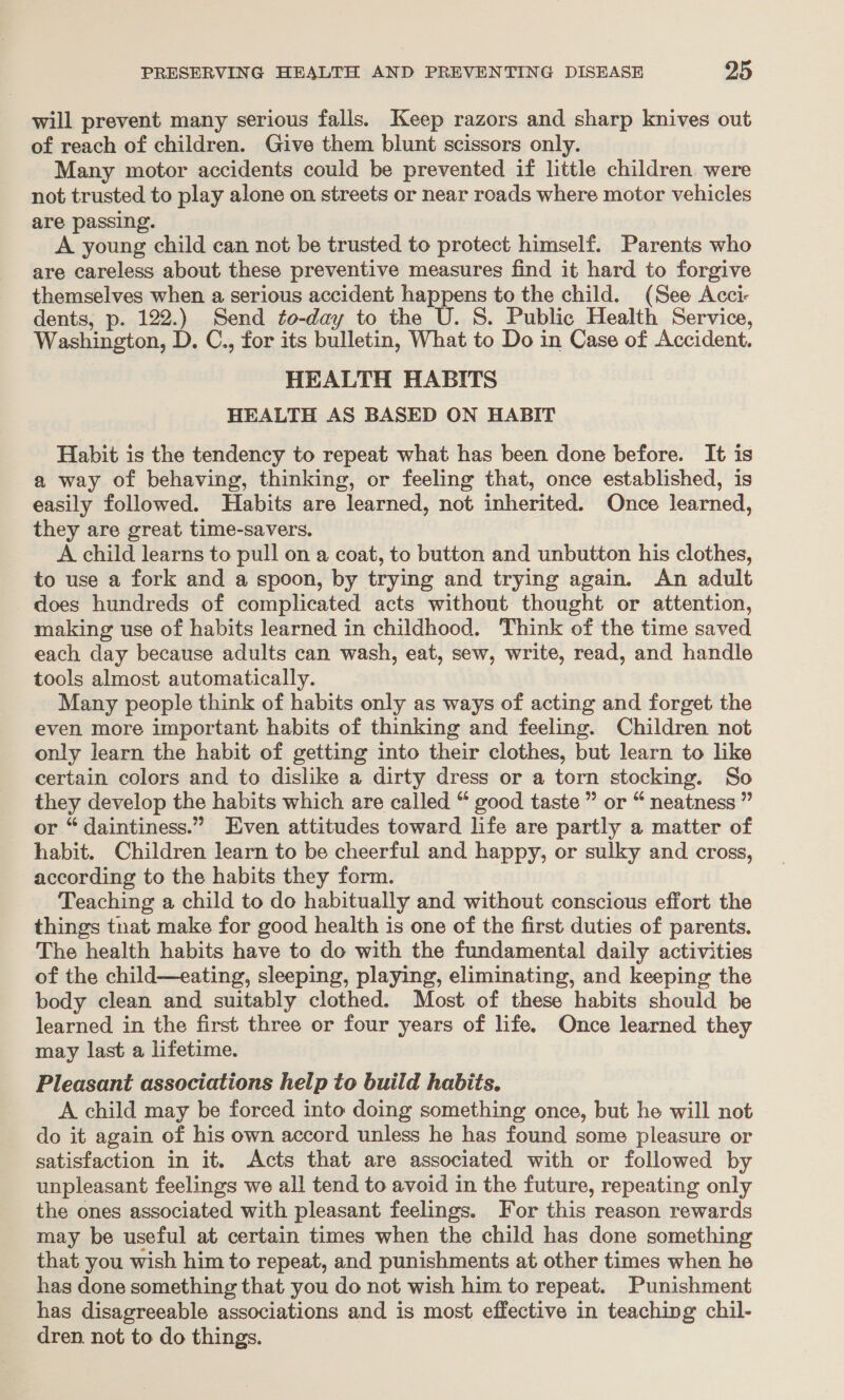 will prevent many serious falls. Keep razors and sharp knives out of reach of children. Give them blunt scissors only. Many motor accidents could be prevented if little children were not trusted to play alone on streets or near roads where motor vehicles are passing. A young child can not be trusted to protect himself. Parents who are careless about these preventive measures find it hard to forgive themselves when a serious accident happens to the child. (See Acci dents, p. 122.) Send to-day to the U. S. Public Health Service, Washington, D. C., for its bulletin, What to Do in Case of Accident. HEALTH HABITS HEALTH AS BASED ON HABIT Habit is the tendency to repeat what has been done before. It is a way of behaving, thinking, or feeling that, once established, is easily followed. Habits are learned, not inherited. Once learned, they are great time-savers. A child learns to pull on a coat, to button and unbutton his clothes, to use a fork and a spoon, by trying and trying again. An adult does hundreds of complicated acts without thought or attention, making use of habits learned in childhood. Think of the time saved each day because adults can wash, eat, sew, write, read, and handle tools almost automatically. Many people think of habits only as ways of acting and forget the even more important habits of thinking and feeling. Children not only learn the habit of getting into their clothes, but learn to like certain colors and to dislike a dirty dress or a torn stocking. So they develop the habits which are called “ good taste ” or “ neatness ” or “daintiness.” Even attitudes toward life are partly a matter of habit. Children learn to be cheerful and happy, or sulky and cross, according to the habits they form. Teaching a child to do habitually and without conscious effort the things that make for good health is one of the first duties of parents. The health habits have to do with the fundamental daily activities of the child—eating, sleeping, playing, eliminating, and keeping the body clean and suitably clothed. Most of these habits should be learned in the first three or four years of life. Once learned they may last a lifetime. Pleasant associations help to buiid habits. A child may be forced into doing something once, but he will not do it again of his own accord unless he has found some pleasure or satisfaction in it. Acts that are associated with or followed by unpleasant feelings we all tend to avoid in the future, repeating only the ones associated with pleasant feelings. For this reason rewards may be useful at certain times when the child has done something that you wish him to repeat, and punishments at other times when he has done something that you do not wish him to repeat. Punishment has disagreeable associations and is most effective in teaching chil- dren. not to do things.