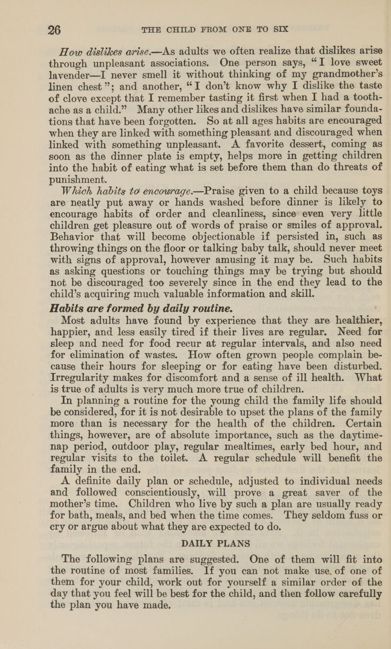 How dislikes arise-—As adults we often realize that dislikes arise through unpleasant associations. One person says, “I love sweet lavender—I never smell it without thinking of my grandmother’s linen chest”; and another, “I don’t know why I dislike the taste of clove except that I remember tasting it first when I had a tooth- ache as a child.” Many other likes and dislikes have similar founda- tions that have been forgotten. So at all ages habits are encouraged when they are linked with something pleasant and discouraged when linked with something unpleasant. A favorite dessert, coming as soon as the dinner plate is empty, helps more in getting children into the habit of eating what is set before them than do threats of punishment. Which habits to encourage —Praise given to a child because toys are neatly put away or hands washed before dinner is likely to encourage habits of order and cleanliness, since’ even very little children get pleasure out of words of praise or smiles of approval. Behavior that will become objectionable if persisted in, such as throwing things on the floor or talking baby talk, should never meet with signs of approval, however amusing it may be. Such habits as asking questions or touching things may be trying but should not be discouraged too severely since in the end they lead to the child’s acquiring much valuable information and skill. Habits are formed by daily routine. ' Most adults have found by experience that they are healthier happier, and less easily tired if their lives are regular. Need for sleep and need for food recur at regular intervals, and also need for elimination of wastes. How often grown people complain be- cause their hours for sleeping or for eating have been disturbed. Irregularity makes for discomfort and a sense of ill health. What is true of adults is very much more true of children. In planning a routine for the young child the family life should be considered, for it is not desirable to upset the plans of the family more than is necessary for the health of the children. Certain things, however, are of absolute importance, such as the daytime- nap period, outdoor play, regular mealtimes, early bed hour, and regular visits to the toilet. A regular schedule will benefit the family in the end. A definite daily plan or schedule, adjusted to individual needs and followed conscientiously, will prove a great saver of the mother’s time. Children who live by such a plan are usually ready for bath, meals, and bed when the time comes. They seldom fuss or ery or argue about what they are expected to do. DAILY PLANS The following plans are suggested. One of them will fit into the routine of most families. If you can not make use. of one of them for your child, work out for yourself a similar order of the day that you feel will be best for the child, and then follow carefully the plan you have made.