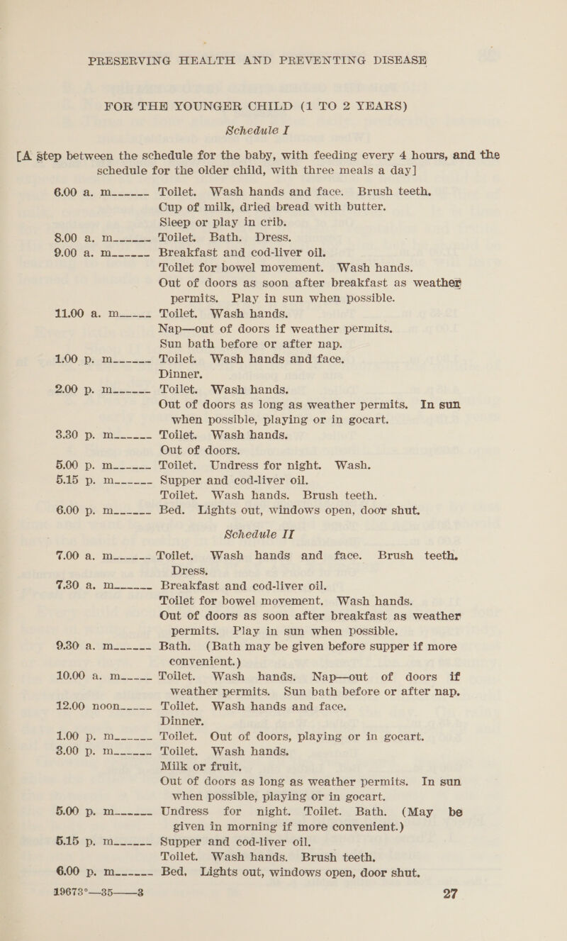 FOR THE YOUNGER CHILD (1 TO 2 YEARS) Schedule I [A step between the schedule for the baby, with feeding every 4 hours, and the schedule for the older child, with three meals a day] 600 a. Dies. .- Toilet. Wash hands and face. Brush teeth, Cup of milk, dried bread with butter. Sleep or play in crib. 3:00) a. Moats Toilet. Bath. Dress. 00 d.. Too Breakfast and cod-liver oil. Toilet for bowel movement. Wash hands. Out of doors as soon after breakfast as weather permits. Play in sun when possible. 11.00 a. m__-__. Toilet. Wash hands. Nap—out of doors if weather permits. Sun bath before or after nap. UE a Toilet. Wash hands and face, Dinner, 2.00 BP. Meexneex Toilet. Wash hands. Out of doors as long as weather permits. In sun when possible, playing or in gocart. 3.00 DP. Wil... Toilet. Wash hands. Out of doors. 5.00 p.. Met o Toilet. Undress for night. Wash. a a ae | a Supper and cod-liver oil. Toilet. Wash hands. Brush teeth. 6:00'“p:. Ms. .s= Bed. Lights out, windows open, door shut, Schedule IT 7.00 @. Went Toilet. Wash hands and face. Brush teeth. Dress, CO a Ts Breakfast and cod-liver oil. Toilet for bowel movement. Wash hands. Out of doors as soon after breakfast as weather permits. Play in sun when possible. 93048. srs: Bath. (Bath may be given before supper if more convenient. ) 10,00) 4. Me Toilet. Wash hands. Nap—out of doors if weather permits. Sun bath before or after nap. 12.00 noon_____ Toilet. Wash hands and face. Dinner. POO ui. ii Toilet. Out of doors, playing or in gocart. 00 pe M2. se Toilet. Wash hands. Milk or fruit. Out of doors as long as weather permits. In sun when possible, playing or in gocart. BOO: Dec 2s Undress for night. Toilet. Bath. (May be given in morning if more convenient.) Pabipeimcclss Supper and cod-liver oil. Toilet. Wash hands. Brush teeth. 6.00 pe-Meazcis2 Bed, Lights out, windows open, door shut.