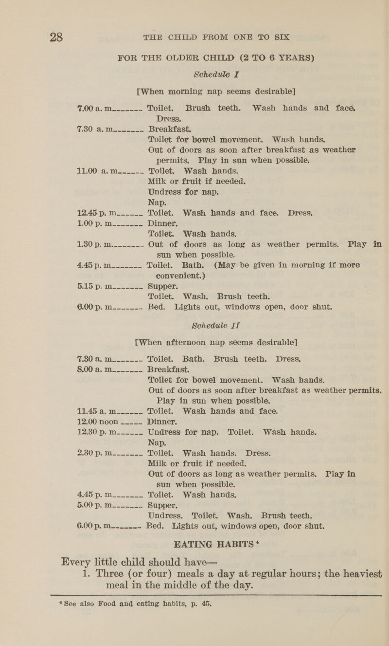 FOR THE OLDER CHILD (2 TO 6 YEARS) Schedule I [When morning nap seems desirable] 7.00 a. m_______ Toilet. Brush teeth. Wash hands and face. Dress. 7.30 amt tea Breakfast. Toilet for bowel movement. Wash hands. Out of doors as soon after breakfast as weather permits. Play in sun when possible. 11-00 somes 222 Toilet. Wash hands. Milk or fruit if needed. Undress for nap. Nap. 12.45 p.m. Toilet. Wash hands and face. Dress. 1.00 p.m Bee Dinner. Toilet. Wash hands. 1230 pom. oe Out of doors as long as weather permits. Play in sun when possible. 4.45 p. m__--___ Toilet. Bath. (May be given in morning if more convenient.) 5.15 pS See Supper. Toilet. Wash. Brush teeth. 6.00: p. ma... 2k Bed. Lights out, windows open, door shut. Schedule IT [When afternoon nap seems desirable] fea: UE: aes 5 cee Toilet. Bath. Brush teeth. Dress. 8.00 a. M_-...__ Breakfast. Toilet for bowel movement. Wash hands. Out of doors as soon after breakfast as weather permits. Play in sun when possible. 11.45 a. m__- Toilet. Wash hands and face. 12.00 noon ____- Dinner. 12.30 p. mo2Ls Undress for nap. Toilet. Wash hands. Nap. 200) ps Meso Ss Toilet. Wash hands. Dress. Milk or fruit if needed. Out of doors as long as weather permits. Play in sun when possible. 4.45 p. m______ Toilet. Wash hands. §.00'p, msoLs fe Supper. Undress. Toilet. Wash. Brush teeth. 6.00 Dp. Mises 5 Bed. Lights out, windows open, door shut. EATING HABITS * Every little child should have— 1. Three (or four) meals a day at regular hours; the heaviest meal in the middle of the day.  “See also Food and eating habits, p. 45.