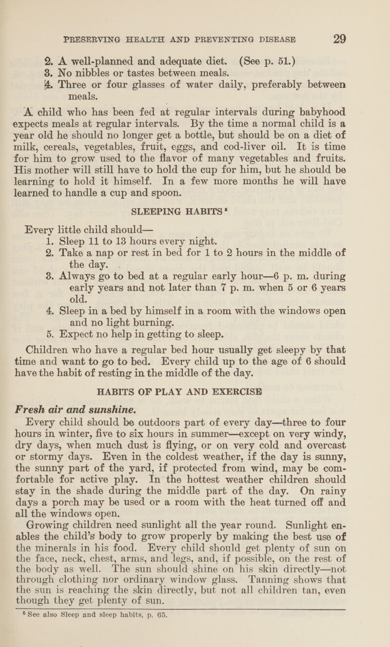 2, A well-planned and adequate diet. (See p. 51.) 3. No nibbles or tastes between meals. 4. Three or four glasses of water daily, preferably between meals, A. child who has been fed at regular intervals during babyhood expects meals at regular intervals. By the time a normal child is a year old he should no longer get a bottle, but should be on a diet of milk, cereals, vegetables, fruit, eggs, and cod-liver oil. It is time for him to grow used to the flavor of many vegetables and fruits. His mother will still have to hold the cup for him, but he should be learning to hold it himself. In a few more months he will have learned to handle a cup and spoon. SLEEPING HABITS °® Every little child should— 1. Sleep 11 to 13 hours every night. 2. Take a nap or rest in bed for 1 to 2 hours in the middle of the day. . 3. Always go to bed at a regular early hour—6 p. m. during early years and not later than 7 p. m. when 5 or 6 years old. 4, Sleep in a bed by himself in a room with the windows open and no light burning. 5. Expect no help in getting to sleep. Children who have a regular bed hour usually get sleepy by that time and want to go to bed. Every child up to the age of 6 should have the habit of resting in the middle of the day. HABITS OF PLAY AND EXERCISE Fresh air and sunshine. Every child should be outdoors part of every day—three to four hours in winter, five to six hours in summer—except on very windy, dry days, when much dust is flying, or on very cold and overcast or stormy days. Even in the coldest weather, if the day is sunny, the sunny part of the yard, if protected from wind, may be com- fortable for active play. In the hottest weather children should stay in the shade during the middle part of the day. On rainy days a porch may be used or a room with the heat turned off and all the windows open. Growing children need sunlight all the year round. Sunlight en- ables the child’s body to grow properly by making the best use of the minerals in his food. Every child should get plenty of sun on the face, neck, chest, arms, and legs, and, if possible, on the rest of _ the body as well. The sun should shine on his skin directly—not through clothing nor ordinary window glass. Tanning shows that the sun is reaching the skin directly, but not all children tan, even though they get plenty of sun. 5 See also Sleep and sleep habits, p. 65.