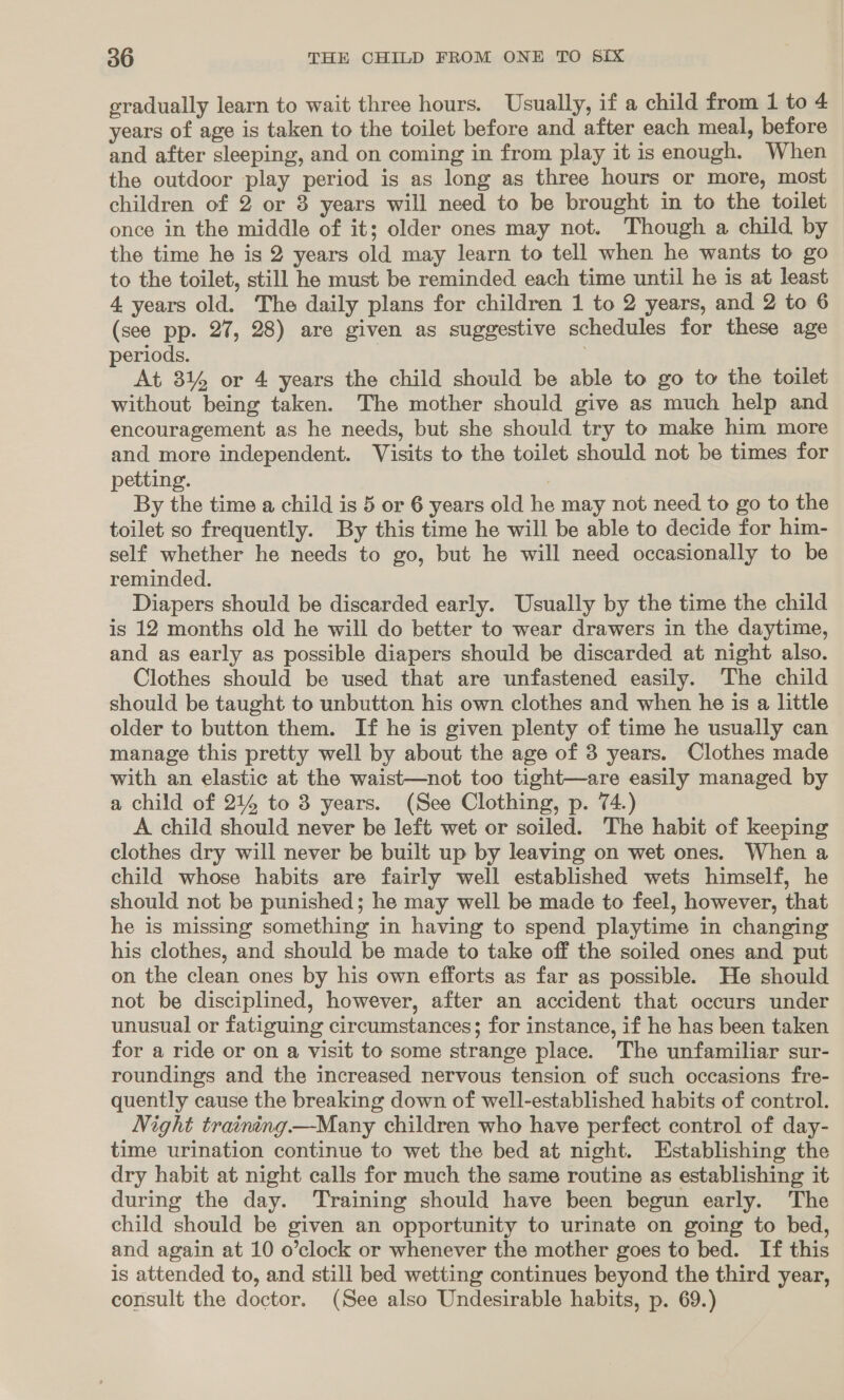 gradually learn to wait three hours. Usually, if a child from 1 to 4 years of age is taken to the toilet before and after each meal, before and after sleeping, and on coming in from play it is enough. When the outdoor play period is as long as three hours or more, most children of 2 or 8 years will need to be brought in to the toilet once in the middle of it; older ones may not. Though a child by the time he is 2 years old may learn to tell when he wants to go to the toilet, still he must be reminded each time until he is at least 4. years old. The daily plans for children 1 to 2 years, and 2 to 6 (see pp. 27, 28) are given as suggestive schedules for these age periods. | At 81% or 4 years the child should be able to go to the toilet without being taken. The mother should give as much help and encouragement as he needs, but she should try to make him more and more independent. Visits to the toilet should not be times for petting. | By the time a child is 5 or 6 years old he may not need to go to the toilet so frequently. By this time he will be able to decide for him- self whether he needs to go, but he will need occasionally to be reminded. Diapers should be discarded early. Usually by the time the child is 12 months old he will do better to wear drawers in the daytime, and as early as possible diapers should be discarded at night also. Clothes should be used that are unfastened easily. The child should be taught to unbutton his own clothes and when he is a little older to button them. If he is given plenty of time he usually can manage this pretty well by about the age of 3 years. Clothes made with an elastic at the waist—not too tight—are easily managed by a child of 214 to 3 years. (See Clothing, p. 74.) A child should never be left wet or soiled. The habit of keeping clothes dry will never be built up by leaving on wet ones. When a child whose habits are fairly well established wets himself, he should not be punished; he may well be made to feel, however, that he is missing something in having to spend playtime in changing his clothes, and should be made to take off the soiled ones and put on the clean ones by his own efforts as far as possible. He should not be disciplined, however, after an accident that occurs under unusual or fatiguing circumstances; for instance, if he has been taken for a ride or on a visit to some strange place. The unfamiliar sur- roundings and the increased nervous tension of such occasions fre- quently cause the breaking down of well-established habits of control. Night training—Many children who have perfect control of day- time urination continue to wet the bed at night. Establishing the dry habit at night calls for much the same routine as establishing it during the day. Training should have been begun early. The child should be given an opportunity to urinate on going to bed, and again at 10 o’clock or whenever the mother goes to bed. If this is attended to, and still bed wetting continues beyond the third year, consult the doctor. (See also Undesirable habits, p. 69.)