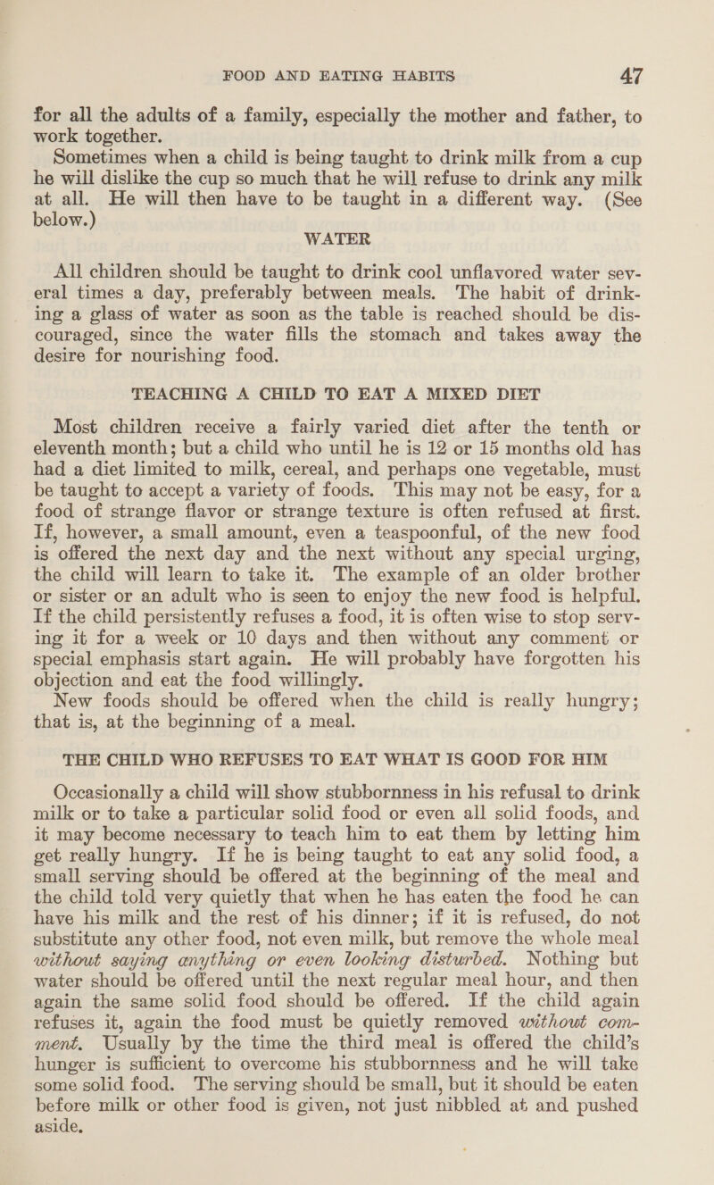 for all the adults of a family, especially the mother and father, to work together. Sometimes when a child is being taught to drink milk from a cup he will dislike the cup so much that he will refuse to drink any milk at all. He will then have to be taught in a different way. (See below.) WATER All children should be taught to drink cool unflavored water sev- eral times a day, preferably between meals. The habit of drink- ing a glass of water as soon as the table is reached should. be dis- couraged, since the water fills the stomach and takes away the desire for nourishing food. TEACHING A CHILD TO EAT A MIXED DIET Most children receive a fairly varied diet after the tenth or eleventh month; but a child who until he is 12 or 15 months old has had a diet limited to milk, cereal, and perhaps one vegetable, must be taught to accept a variety of foods. This may not be easy, for a food of strange flavor or strange texture is often refused at first. If, however, a small amount, even a teaspoonful, of the new food is offered the next day and the next without any special urging, the child will learn to take it. The example of an older brother or sister or an adult who is seen to enjoy the new food is helpful. If the child persistently refuses a food, it is often wise to stop serv- ing it for a week or 10 days and then without any comment or special emphasis start again. He will probably have forgotten his objection and eat the food willingly. New foods should be offered when the child is really hungry; that is, at the beginning of a meal. THE CHILD WHO REFUSES TO EAT WHAT IS GOOD FOR HIM Occasionally a child will show stubbornness in his refusal to drink milk or to take a particular solid food or even all solid foods, and it may become necessary to teach him to eat them by letting him get really hungry. If he is being taught to eat any solid food, a small serving should be offered at the beginning of the meal and the child told very quietly that when he has eaten the food he can have his milk and the rest of his dinner; if it is refused, do not substitute any other food, not even milk, but remove the whole meal without saying anything or even looking disturbed. Nothing but water should be offered until the next regular meal hour, and then again the same solid food should be offered. If the child again refuses it, again the food must be quietly removed without com- ment. Usually by the time the third meal is offered the child’s hunger is sufficient to overcome his stubbornness and he will take some solid food. The serving should be small, but it should be eaten before milk or other food is given, not just nibbled at and pushed aside,