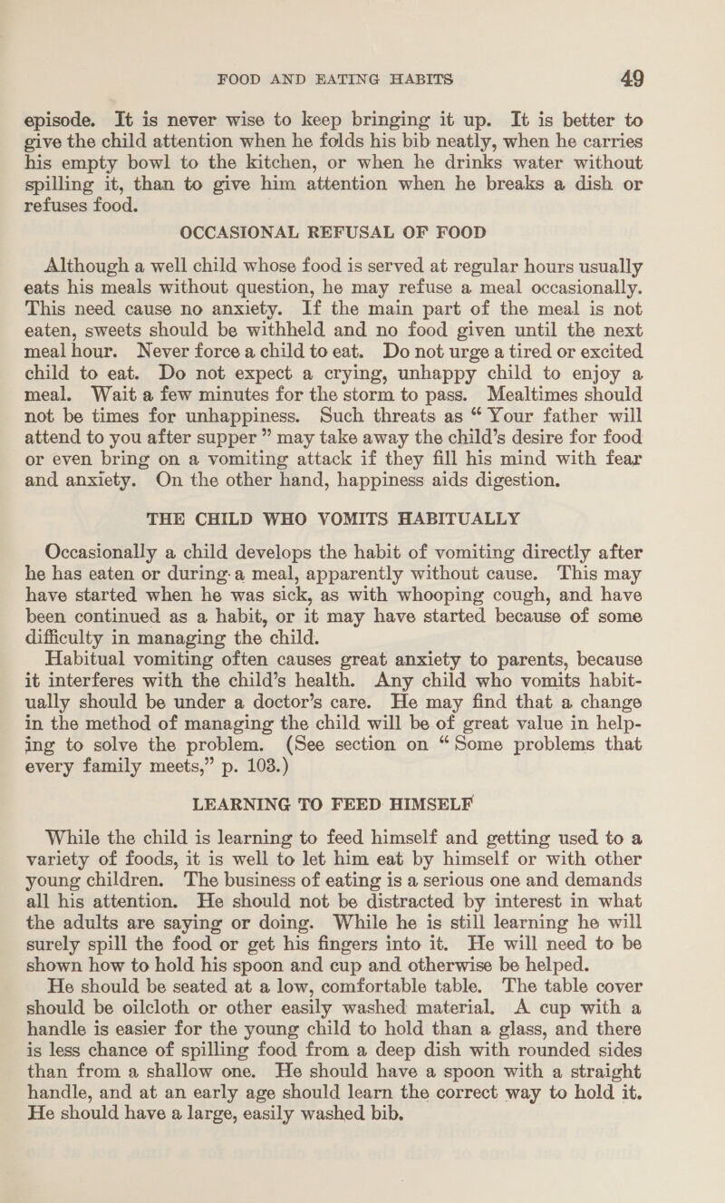 episode. It is never wise to keep bringing it up. It is better to give the child attention when he folds his bib neatly, when he carries his empty bowl to the kitchen, or when he drinks water without spilling it, than to give him attention when he breaks a dish or refuses food. | OCCASIONAL REFUSAL OF FOOD Although a well child whose food is served at regular hours usually eats his meals without question, he may refuse a meal occasionally. This need cause no anxiety. If the main part of the meal is not eaten, sweets should be withheld and no food given until the next mealhour. Never forcea child toeat. Do not urge a tired or excited child to eat. Do not expect a crying, unhappy child to enjoy a meal, Wait afew minutes for the storm to pass. Mealtimes should not be times for unhappiness. Such threats as “ Your father will attend to you after supper ” may take away the child’s desire for food or even bring on a vomiting attack if they fill his mind with fear and anxiety. On the other hand, happiness aids digestion. THE CHILD WHO VOMITS HABITUALLY Occasionally a child develops the habit of vomiting directly after he has eaten or during-a meal, apparently without cause. This may have started when he was sick, as with whooping cough, and have been continued as a habit, or it may have started because of some difficulty in managing the child. Habitual vomiting often causes great anxiety to parents, because it interferes with the child’s health. Any child who vomits habit- ually should be under a doctor’s care. He may find that a change in the method of managing the child will be of great value in help- ing to solve the problem. (See section on “Some problems that every family meets,” p. 103.) LEARNING TO FEED HIMSELF While the child is learning to feed himself and getting used to a variety of foods, it is well to let him eat by himself or with other young children. The business of eating is a serious one and demands all his attention. He should not be distracted by interest in what the adults are saying or doing. While he is still learning he will surely spill the food or get his fingers into it. He will need to be shown how to hold his spoon and cup and otherwise be helped. He should be seated at a low, comfortable table. The table cover should be oilcloth or other easily washed material. A cup with a handle is easier for the young child to hold than a glass, and there is less chance of spilling food from a deep dish with rounded sides than from a shallow one. He should have a spoon with a straight handle, and at an early age should learn the correct way to hold it. He should have a large, easily washed bib.