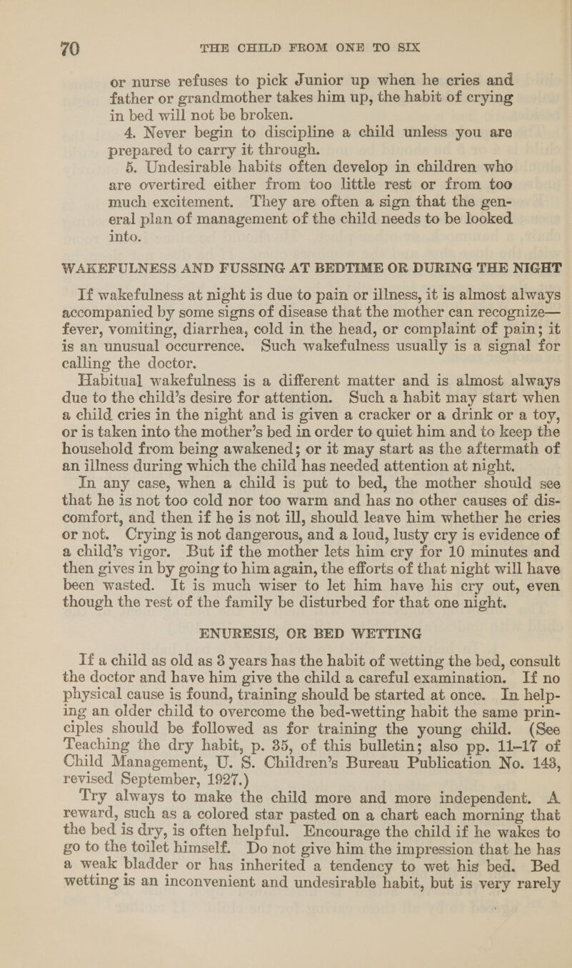 or nurse refuses to pick Junior up when he cries and father or grandmother takes him up, the habit of crying in bed will not be broken. 4, Never begin to discipline a child unless you are prepared to carry it through. 5. Undesirable habits often develop in children who are overtired either from too little rest or from too much excitement. They are often a sign that the gen- eral plan of management of the child needs to be looked into. | WAKEFULNESS AND FUSSING AT BEDTIME OR DURING THE NIGHT If wakefulness at night is due to pain or illness, it is almost always accompanied by some signs of disease that the mother can recognize— fever, vomiting, diarrhea, cold in the head, or complaint of pain; it is an unusual occurrence. Such wakefulness usually is a signal for calling the doctor. Habitual wakefulness is a different matter and is almost always due to the child’s desire for attention. Such a habit may start when a child cries in the night and is given a cracker or a drink or a toy, or is taken into the mother’s bed in order to quiet him and to keep the household from being awakened; or it may start as the aftermath of an illness during which the child has needed attention at night. In any case, when a child is put to bed, the mother should see that he is not too cold nor too warm and has no other causes of dis- comfort, and then if he is not ill, should leave him whether he cries or not. Crying is not dangerous, and a loud, lusty cry is evidence of a child’s vigor. But if the mother lets him cry for 10 minutes and then gives in by going to him again, the efforts of that night will have been wasted. It is much wiser to let him have his cry out, even though the rest of the family be disturbed for that one night. ENURESIS, OR BED WETTING If a child as old as 3 years has the habit of wetting the bed, consult the doctor and have him give the child a careful examination. If no physical cause is found, training should be started at once. In help- ing an older child to overcome the bed-wetting habit the same prin- ciples should be followed as for training the young child. (See Teaching the dry habit, p. 35, of this bulletin; also pp. 11-17 of Child Management, U. S. Children’s Bureau Publication No. 143, revised September, 1927.) Try always to make the child more and more independent. A reward, such as a colored star pasted on a chart each morning that the bed is dry, is often helpful. Encourage the child if he wakes to go to the toilet himself. Do not give him the impression that he has a weak bladder or has inherited a tendency to wet his bed. Bed wetting is an inconvenient and undesirable habit, but is very rarely