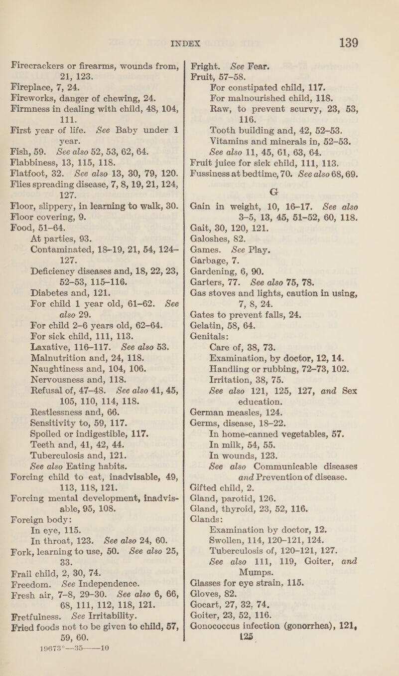 Firecrackers or firearms, wounds from, 21, 128. Fireplace, 7, 24. Fireworks, danger of chewing, 24. Firmness in dealing with child, 48, 104, Lit. First year of life. year. Fish, 59. See also 52, 53, 62, 64. Flabbiness, 13, 115, 118. Flatfoot, 32. See also 18, 30, 79, 120. Flies spreading disease, 7, 8, 19, 21, 124, 127. Floor, slippery, in learning to walk, 30. Floor covering, 9. Food, 51-64. At parties, 93. Contaminated, 18-19, 21, 54, 124— 127. Deficiency diseases and, 18, 22, 23, 52-53, 115-116. Diabetes and, 121. For child 1 year old, 61-62. also 29. For child 2-6 years old, 62-64. For sick child, 111, 113. Laxative, 116-117. See also 53. Malnutrition and, 24, 118. Naughtiness and, 104, 106. Nervousness and, 118. Refusal of, 47-48. See also 41, 45, 105, 110, 114, 118. Restlessness and, 66. Sensitivity to, 59, 117. Spoiled or indigestible, 117. Teeth and, 41, 42, 44. Tuberculosis and, 121. See also Eating habits. Forcing child to eat, inadvisable, 49, 113, 118, 121. Forcing mental development, inadvis- able, 95, 108. Foreign body: In eye, 115. In throat, 123. See also 24, 60. Fork, learning to use, 50. See also 25, 33. Frail child, 2, 30, 74. Freedom. See Independence. Fresh air, 7-8, 29-30. See also 6, 66, 68, 111, 112, 118, 121. Fretfulness. See Irritability. Fried foods not to be given to child, 57, 1961325 = 10 See Baby under 1 See 139 Fright. See Fear. Fruit, 57-58. For constipated child, 117. For malnourished child, 118. Raw, to prevent scurvy, 23, 53, 116. Tooth building and, 42, 52-53. Vitamins and minerals in, 52-53. See also 11, 45, 61, 68, 64. Fruit juice for sick child, 111, 113. Fussiness at bedtime, 70. See also 68, 69. G Gain in weight, 10, 16-17. See also 3-5, 13, 45, 51-52, 60, 118. Gait, 30, 120, 121. Galoshes, 82. Games. See Play. Garbage, 7. Gardening, 6, 90. Garters, 77. See also 75, 78. Gas stoves and lights, caution in using, 7, 8, 24. Gates to prevent falls, 24. Gelatin, 58, 64. Genitals: Care of, 38, 73. Examination, by doctor, 12, 14. Handling or rubbing, 72—73, 102. Irritation, 38, 75. See also 121, 125, 127, and Sex education. German measles, 124. Germs, disease, 18-22. In home-canned vegetables, 57. In milk, 54, 55. In wounds, 123. See also Communicable diseases and Prevention of disease. Gifted child, 2. Gland, parotid, 126. Gland, thyroid, 23, 52, 116. Glands: Examination by doctor, 12. Swollen, 114, 120-121, 124. Tuberculosis of, 120-121, 127. See also 111, 119, Goiter, and Mumps. Glasses for eye strain, 115. Gloves, 82. Gocart, 27, 32, 74. Goiter, 23, 52, 116. Gonococcus infection (gonorrhea), 121,