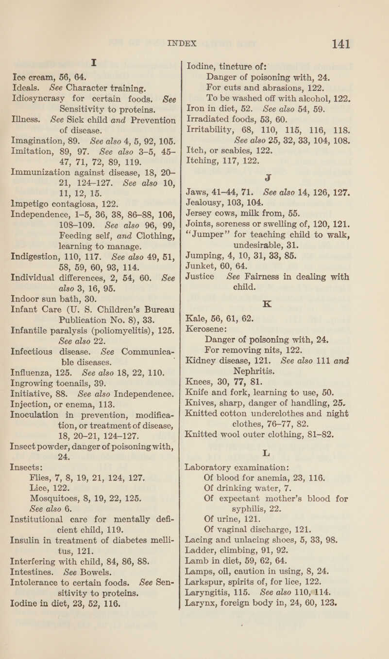 Ice cream, 56, 64. Ideals. See Character training. Idiosyncrasy for certain foods. Sensitivity to proteins. See Sick child and Prevention of disease. Imagination, 89. See also 4, 5, 92, 105. Imitation, 89, 97. See also 3-5, 45- Tord Aakers ae ie Immunization against disease, 18, 20- 21, 124-127. See also 10, 11, 12, 15. Impetigo contagiosa, 122. Independence, 1-5, 36, 38, 86-88, 106, 108-109. See also 96, 99, Feeding self, and Clothing, learning to manage. Indigestion, 110, 117. See also 49, 51, 58, 59, 60, 98, 114. Individual differences, 2, 54, 60. See also 3, 16, 95. Indoor sun bath, 30. Infant Care (U. 8S. Children’s Bureau Publication No. 8), 33. Infantile paralysis (poliomyelitis), 125. See also 22. Infectious disease. See Communica- ble diseases. Influenza, 125. See also 18, 22, 110. Ingrowing toenails, 39. Initiative, 88. See also Independence. Injection, or enema, 113. Inoculation in prevention, modifica- tion, or treatment of disease, 18, 20-21, 124-127. Insect powder, danger of poisoning with, See Illness. 24. Insects: Flies, 7, 8, 19, 21, 124, 127. Lice, 122. Mosquitoes, 8, 19, 22, 125. See also 6. Institutional care for mentally defi- cient child, 119. Insulin in treatment of diabetes melli- tus, 121. Interfering with child, 84, 86, 88. Intestines. See Bowels. Intolerance to certain foods. sitivity to proteins. Todine in diet, 23, 52, 116. See Sen- 141 Iodine, tincture of: Danger of poisoning with, 24. For cuts and abrasions, 122. To be washed off with alcohol, 122. Iron in diet, 52. See also 54, 59. Irradiated foods, 538, 60. Irritability, 68, 110, 115, 116, 118. See also 25, 32, 33, 104, 108. Itch, or scabies, 122. Itching, 117, 122. od Jaws, 41-44, 71. See also 14, 126, 127. Jealousy, 103, 104. Jersey cows, milk from, 55. Joints, soreness or swelling of, 120, 121. “Jumper” for teaching child to walk, undesirable, 31. Jumping, 4, 10, 31, 33, 85. Junket, 60, 64. Justice See Fairness in dealing with child. K Kale, 56, 61, 62. Kerosene: Danger of poisoning with, 24. For removing nits, 122. Kidney disease, 121. See also 111 and Nephritis. Knees, 30, 77, 81. Knife and fork, learning to use, 50. Knives, sharp, danger of handling, 25. Knitted cotton underclothes and night clothes, 76-77, 82. Knitted wool outer clothing, 81-82. L Laboratory examination: Of blood for anemia, 23, 116. Of drinking water, 7. Of expectant mother’s blood for syphilis, 22. Of urine, 121. Of vaginal discharge, 121. Lacing and unlacing shoes, 5, 33, 98. Ladder, climbing, 91, 92. Lamb in diet, 59, 62, 64. Lamps, oil, caution in using, 8, 24. Larkspur, spirits of, for lice, 122. Laryngitis, 115. See also 110,114. Larynx, foreign body in, 24, 60, 123.