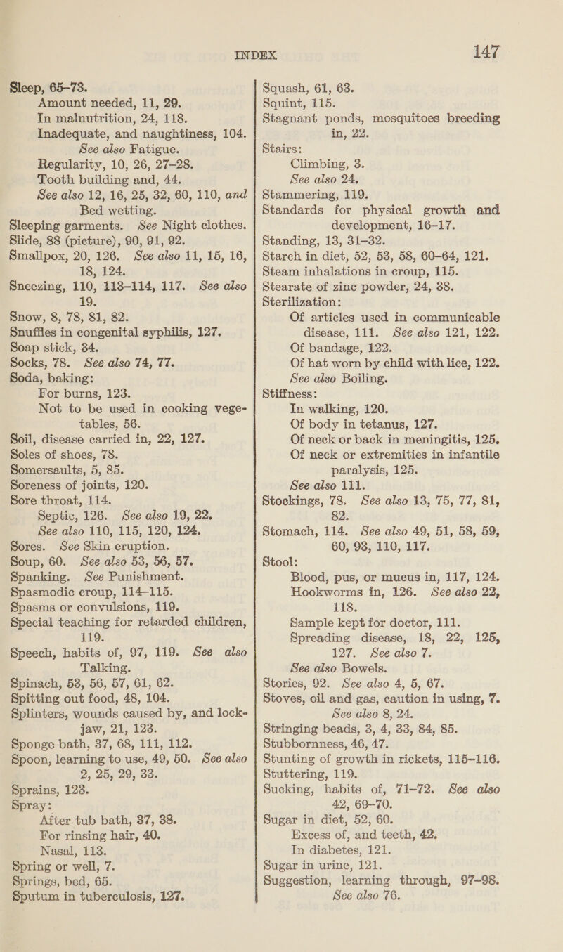 Sleep, 65-73. Amount needed, 11, 29. In malnutrition, 24, 118. Inadequate, and naughtiness, 104. See also Fatigue. Regularity, 10, 26, 27-28. Tooth building and, 44. See also 12, 16, 25, 32, 60, 110, and Bed wetting. Sleeping garments. See Night clothes. Slide, 88 (picture), 90, 91, 92. Smallpox, 20, 126. See also 11, 15, 16, 18, 124. Sneezing, 110, 113-114, 117. See also 19. Snow, 8, 78, 81, 82. Snuffles in congenital syphilis, 127. Soap stick, 34. Socks, 78. See also 74, 77. Soda, baking: For burns, 123. Not to be used in cooking vege- tables, 56. Soil, disease carried in, 22, 127. Soles of shoes, 78. Somersaults, 5, 85. Soreness of joints, 120. Sore throat, 114. Septic, 126. See also 19, 22. See also 110, 115, 120, 124. Sores. See Skin eruption. Soup, 60. See also 53, 56, 57. Spanking. See Punishment. Spasmodic croup, 114-115. Spasms or convulsions, 119. Special teaching for retarded children, 119. Speech, habits of, 97, 119. See also Talking. Spinach, 53, 56, 57, 61, 62. Spitting out food, 48, 104. Splinters, wounds caused by, and lock- jaw, 21, 123. Sponge bath, 37, 68, 111, 112. Spoon, learning to use, 49, 50. See also 2, 25, 29, 33. Sprains, 123. Spray: After tub bath, 37, 38. For rinsing hair, 40. Nasal, 113. Spring or well, 7. Springs, bed, 65. Sputum in tuberculosis, 127. 147 Squash, 61, 63. Squint, 115. Stagnant ponds, mosquitoes breeding in, 22. Stairs: Climbing, 3. See also 24, Stammering, 119. Standards for physical growth and development, 16-17. Standing, 13, 31-32. Starch in diet, 52, 53, 58, 60-64, 121. Steam inhalations in croup, 115. Stearate of zinc powder, 24, 38. Sterilization: Of articles used in communicable disease, 111. See also 121, 122. Of bandage, 122. Of hat worn by child with lice, 122. See also Boiling. Stiffness: In walking, 120. Of body in tetanus, 127. Of neck or back in meningitis, 125. Of neck or extremities in infantile paralysis, 125. See also 111. Stockings, 78. See also 13, 75, 77, 81, 82. Stomach, 114. See also 49, 51, 58, 59, 60, 93, 110, 117. Stool: Blood, pus, or mucus in, 117, 124. Hookworms in, 126. See also 22, 118. Sample kept for doctor, 111. Spreading disease, 18, 22, 126, 127. See also 7. See also Bowels. Stories, 92. See also 4, 5, 67. Stoves, oil and gas, caution in using, 7. See also 8, 24. Stringing beads, 3, 4, 33, 84, 85. Stubbornness, 46, 47. Stunting of growth in rickets, 115-116. Stuttering, 119. Sucking, habits of, 71-72. See also 42, 69-70. Sugar in diet, 52, 60. Excess of, and teeth, 42. In diabetes, 121. Sugar in urine, 121. Suggestion, learning through, 97-98. See also 76.