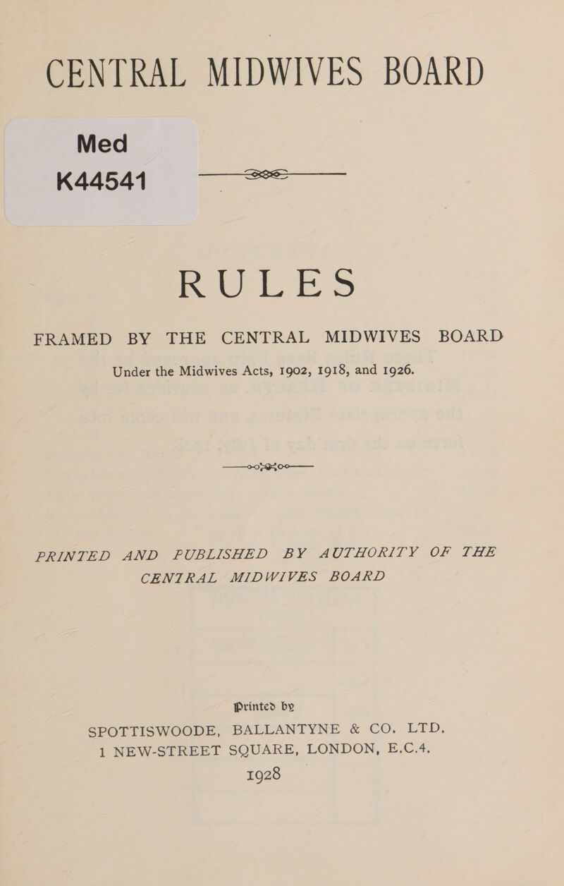 CENTRAL MIDWIVES BOARD Med K44541  pew BS FRAMED BY THE CENTRAL MIDWIVES BOARD Under the Midwives Acts, 1902, 1918, and 1926. PRINTED AND PUBLISHED BY AUTHORITY OF THE CENTRAL MIDWIVES BOARD Printed by SPOTTISWOODE, BALLANTYNE &amp; CO. LTD. 1 NEW-STREET SQUARE, LONDON, E.C.4. 1928