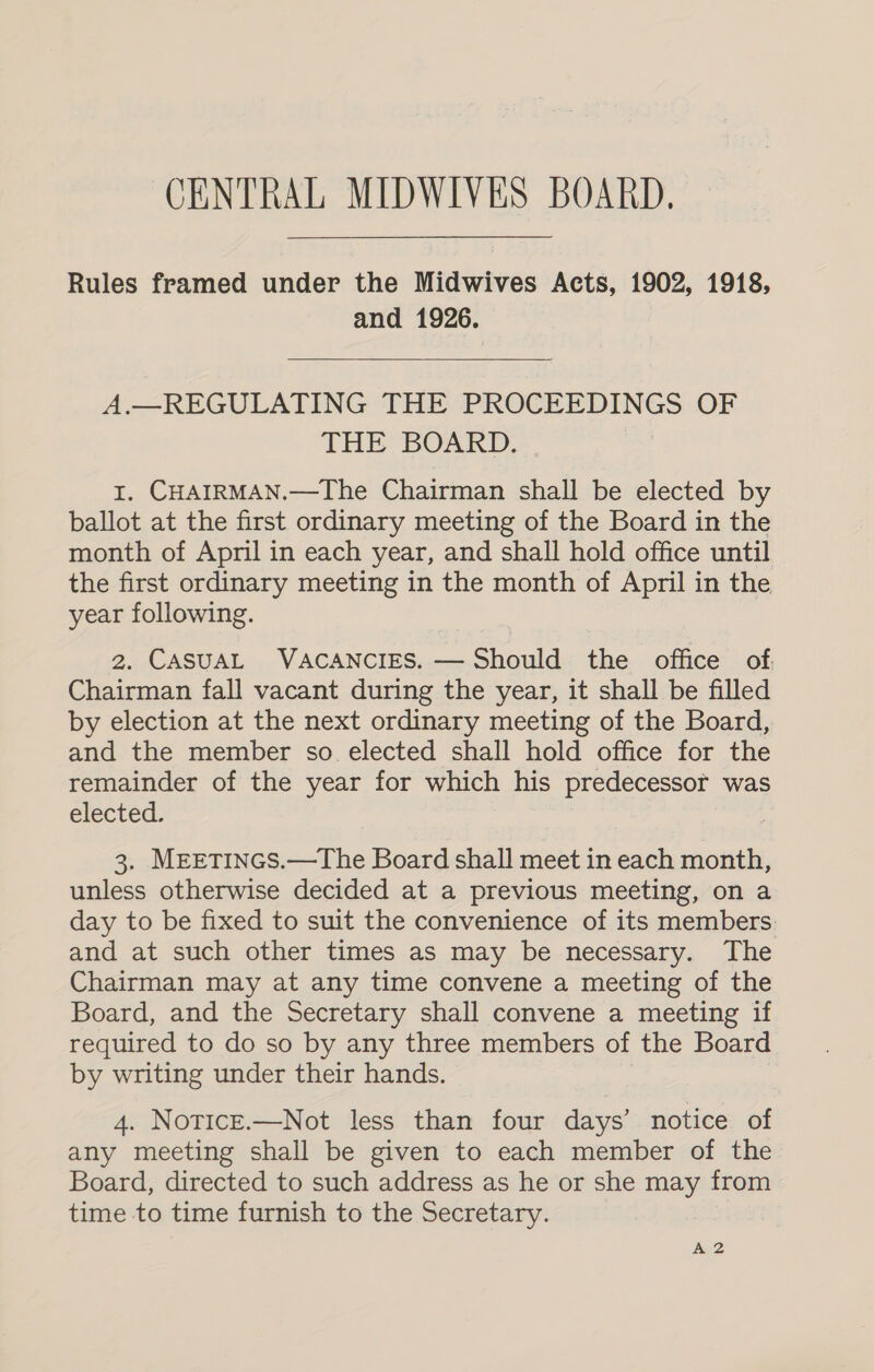 Rules framed under the Midwives Acts, 1902, 1918, and 1926.   A.—REGULATING THE PROCEEDINGS OF THE BOARD. 1. CHAIRMAN.—The Chairman shall be elected by ballot at the first ordinary meeting of the Board in the month of April in each year, and shall hold office until the first ordinary meeting in the month of April in the year following. 2. CASUAL VACANCIES. — Should the office of. Chairman fall vacant during the year, it shall be filled by election at the next ordinary meeting of the Board, and the member so elected shall hold office for the remainder of the year for which his predecessor was elected: 3. MreEtTINGS.—The Board shall meet in each month, unless otherwise decided at a previous meeting, on a day to be fixed to suit the convenience of its members: and at such other times as may be necessary. The Chairman may at any time convene a meeting of the Board, and the Secretary shall convene a meeting if required to do so by any three members of the Board by writing under their hands. 4. Notice.—Not less than four days’ notice of any meeting shall be given to each member of the Board, directed to such address as he or she may from time to time furnish to the Secretary. A 2