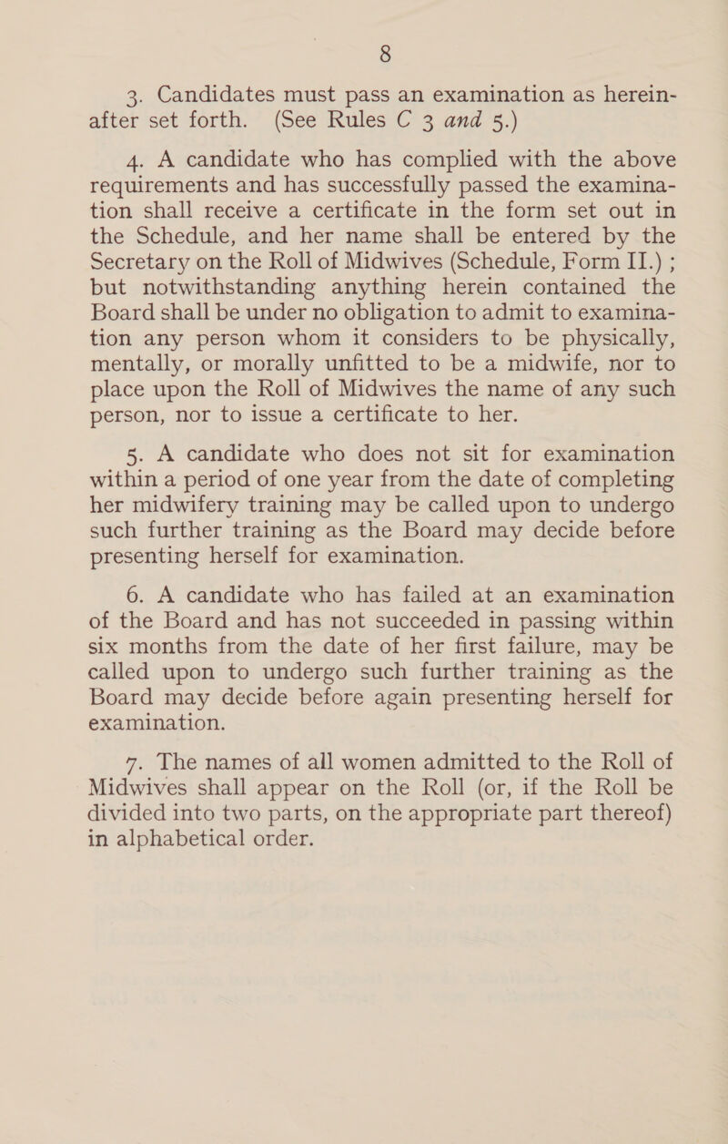 3. Candidates must pass an examination as herein- after set forth. (See Rules C 3 and 3.) 4. A candidate who has complied with the above requirements and has successfully passed the examina- tion shall receive a certificate in the form set out in the Schedule, and her name shall be entered by the Secretary on the Roll of Midwives (Schedule, Form II.) ; but notwithstanding anything herein contained the Board shall be under no obligation to admit to examina- tion any person whom it considers to be physically, mentally, or morally unfitted to be a midwife, nor to place upon the Roll of Midwives the name of any such person, nor to issue a certificate to her. 5. A candidate who does not sit for examination within a period of one year from the date of completing her midwifery training may be called upon to undergo such further training as the Board may decide before presenting herself for examination. 6. A candidate who has failed at an examination of the Board and has not succeeded in passing within six months from the date of her first failure, may be called upon to undergo such further training as the Board may decide before again presenting herself for examination. 7. The names of all women admitted to the Roll of Midwives shall appear on the Roll (or, if the Roll be divided into two parts, on the appropriate part thereof) in alphabetical order.