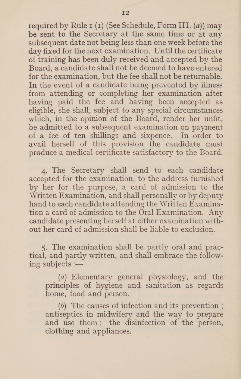 IZ required by Rule x (1) (See Schedule, Form III. (a)) may be sent to the Secretary at the same time or at any subsequent date not being less than one week before the day fixed for the next examination. Until the certificate of training has been duly received and accepted by the Board, a candidate shall not be deemed to have entered for the examination, but the fee shall not be returnable. In the event of a candidate being prevented by illness from attending or completing her examination after having paid the fee and having been accepted as eligible, she shall, subject to any special circumstances which, in the opinion of the Board, render her unfit, be admitted to a subsequent examination on payment of a fee of ten shillings and sixpence. In order to avail herself of this provision the candidate must produce a medical certificate satisfactory to the Board. 4. The Secretary shall send to each candidate accepted for the examination, to the address furnished by her for the purpose, a card of admission to the Written Examination, and shall personally or by deputy hand to each candidate attending the Written Examina- tion a card of admission to the Oral Examination. Any candidate presenting herself at either examination with- out her card of admission shall be lable to exclusion. 5. The examination shall be partly oral and prac- tical, and partly written, and shall embrace the follow- ing subjects :— (a2) Elementary general physiology, and the principles of hygiene and sanitation as regards home, food and person. (b) The causes of infection and its prevention ; antiseptics in midwifery and the way to prepare and use them; the disinfection of the person, clothing and appliances.