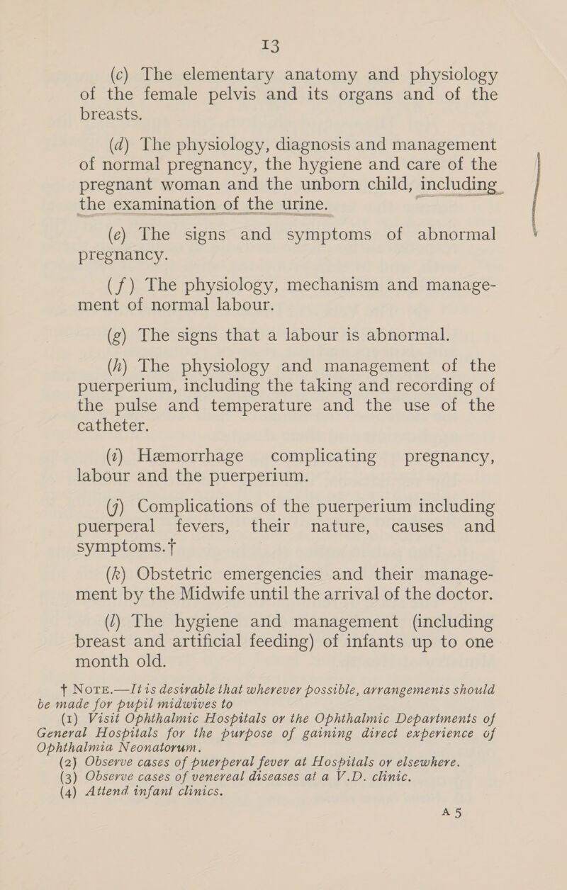 (c) The elementary anatomy and physiology of the female pelvis and its organs and of the breasts. (d) The physiology, diagnosis and management of normal pregnancy, the hygiene and care of the pregnant woman and the unborn child, including | the examination of the urine. (ec) The signs and symptoms of abnormal pregnancy. (f) The physiology, mechanism and manage- ment of normal labour. (g) The signs that a labour is abnormal. (h) The physiology and management of the puerperium, including the taking and recording of the pulse and temperature and the use of the catheter. (1) Hemorrhage complicating pregnancy, labour and the puerperium. (7) Complications of the puerperium including puerperal “fevers,- their nature, catises” and symptoms. t (k) Obstetric emergencies and their manage- ment by the Midwife until the arrival of the doctor. (7) The hygiene and management (including breast and artificial feeding) of infants up to one month old. t Note.—It is desirable that wherever possible, arrangements should be made for pupil midwives to (1) Visit Ophthalmic Hospitals or the Ophthalmic Departments of General Hospitals for the purpose of gaining direct experience of Ophthalmia Neonatorum. (2) Observe cases of puerperal fever at Hospitals or elsewhere. (3) Observe cases of venereal diseases at a V.D. clinic. (4) Attend infant clinics. A5