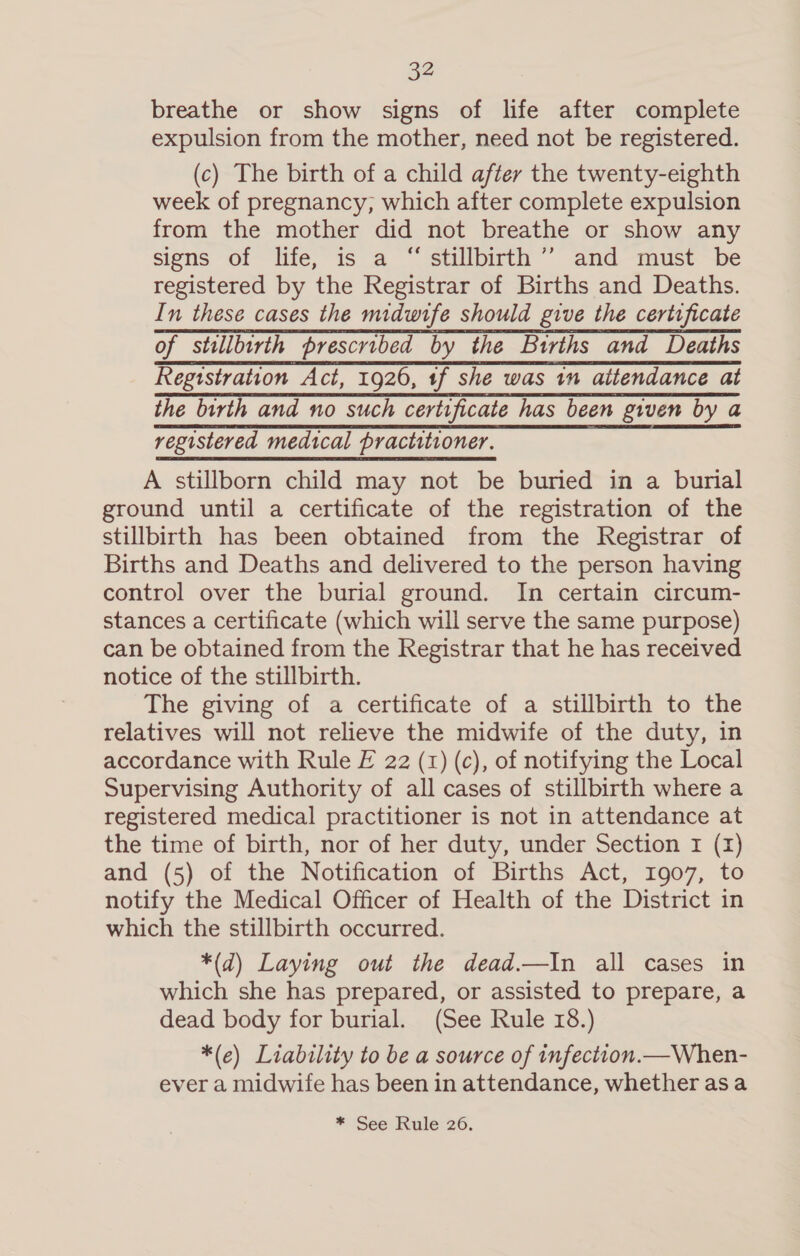 breathe or show signs of life after complete expulsion from the mother, need not be registered. (c) The birth of a child after the twenty-eighth week of pregnancy, which after complete expulsion from the mother did not breathe or show any signs of life, is a “stillbirth ’’ and must be registered by the Registrar of Births and Deaths. In these cases the midwife should give the certtficate of stillbirth prescribed by the Births and Deaths Registration Act, 1926, tf she was 1m attendance at the birth and no such certificate has been given by a registered medical practitioner. A stillborn child may not be buried in a burial ground until a certificate of the registration of the stillbirth has been obtained from the Registrar of Births and Deaths and delivered to the person having control over the burial ground. In certain circum- stances a certificate (which will serve the same purpose) can be obtained from the Registrar that he has received notice of the stillbirth. The giving of a certificate of a stillbirth to the relatives will not relieve the midwife of the duty, in accordance with Rule F 22 (1) (c), of notifying the Local Supervising Authority of all cases of stillbirth where a registered medical practitioner is not in attendance at the time of birth, nor of her duty, under Section 1 (1) and (5) of the Notification of Births Act, 1907, to notify the Medical Officer of Health of the District in which the stillbirth occurred. *(d) Laying out the dead.—In all cases in which she has prepared, or assisted to prepare, a dead body for burial. (See Rule 18.) *(e) Liability to be a source of infection.—When- ever a midwife has been in attendance, whether asa