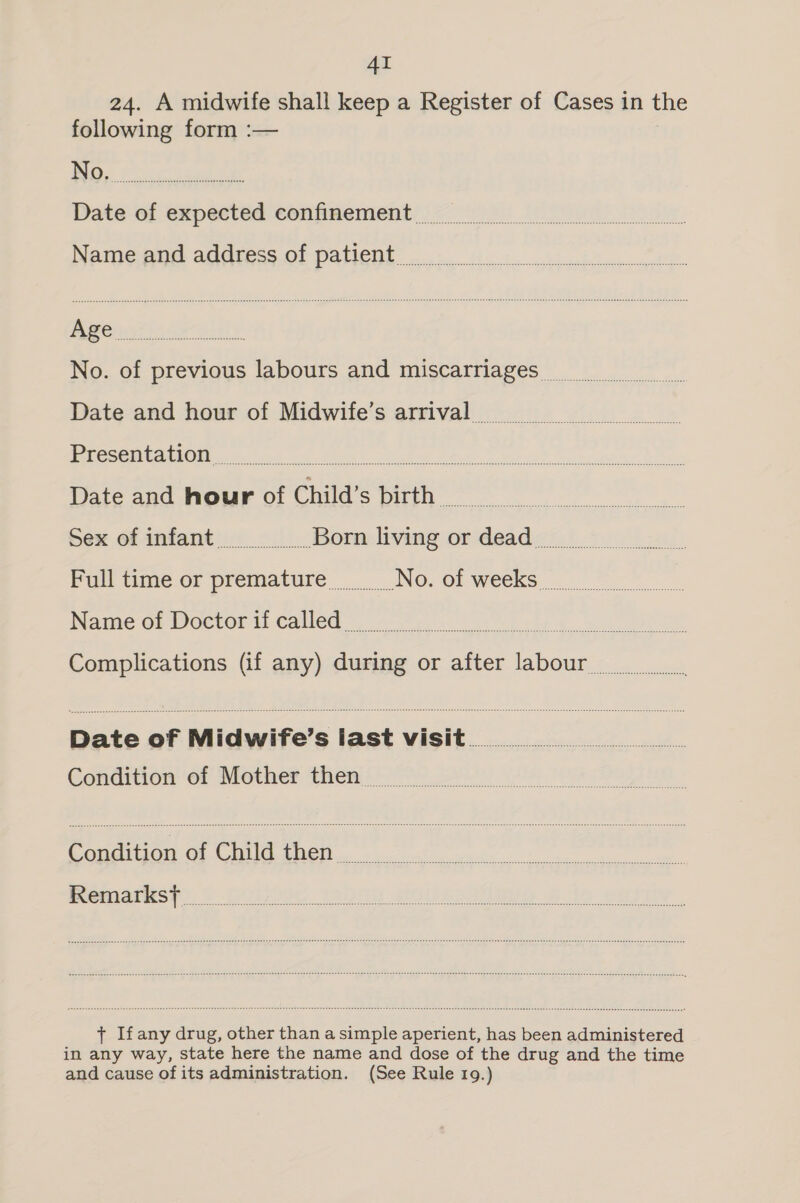 AI 24. A midwife shall keep a Register of Cases in the following form :— Date of expected confinement Naii@ OO AddesS.OF PALCI Eo ccncll sock vanish bonne fia Full time or premature No. of weeks Name of Doctor if called + Ifany drug, other than a simple aperient, has been administered in any way, state here the name and dose of the drug and the time and cause ofits administration. (See Rule 19.)