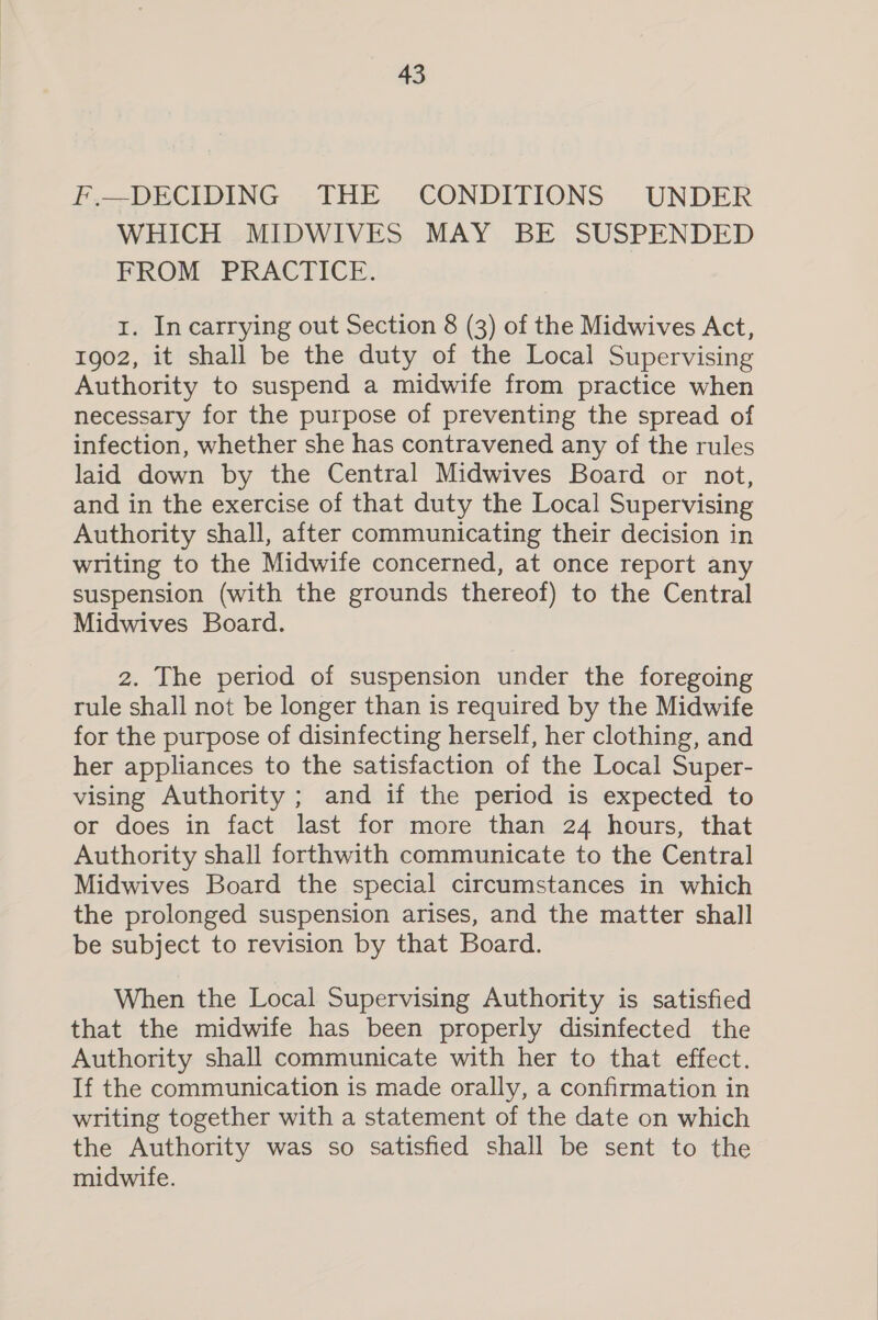 F.—DECIDING THE CONDITIONS UNDER WHICH MIDWIVES MAY BE SUSPENDED FROM PRACTICE. I. In carrying out Section 8 (3) of the Midwives Act, 1902, it shall be the duty of the Local Supervising Authority to suspend a midwife from practice when necessary for the purpose of preventing the spread of infection, whether she has contravened any of the rules laid down by the Central Midwives Board or not, and in the exercise of that duty the Local Supervising Authority shall, after communicating their decision in writing to the Midwife concerned, at once report any suspension (with the grounds thereof) to the Central Midwives Board. 2. The period of suspension under the foregoing rule shall not be longer than is required by the Midwife for the purpose of disinfecting herself, her clothing, and her appliances to the satisfaction of the Local Super- vising Authority ; and if the period is expected to or does in fact last for more than 24 hours, that Authority shall forthwith communicate to the Central Midwives Board the special circumstances in which the prolonged suspension arises, and the matter shall be subject to revision by that Board. When the Local Supervising Authority is satisfied that the midwife has been properly disinfected the Authority shall communicate with her to that effect. If the communication is made orally, a confirmation in writing together with a statement of the date on which the Authority was so satisfied shall be sent to the midwife.