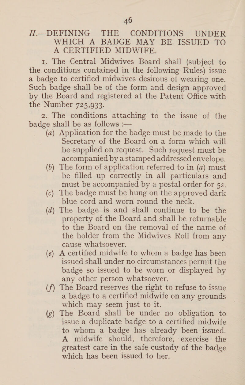 H.—DEFINING THE CONDITIONS UNDER WHICH A BADGE MAY BE ISSUED TO A CERTIFIED MIDWIFE. 1. The Central Midwives Board shall (subject to the conditions contained in the following Rules) issue a badge to certified midwives desirous of wearing one. Such badge shall be of the form and design approved by the Board and registered at the Patent Office with the Number 725,933. 2. The conditions attaching to the issue of the badge shall be as follows :— (a) Application for the badge must be made to the Secretary of the Board on a form which will be supplied on request. Such request must be accompanied by a stamped addressed envelope. (6) The form of application referred to in (a) must be filled up correctly in all particulars and must be accompanied by a postal order for 5s. (c) The badge must be hung on the approved dark blue cord and worn round the neck. (d) The badge is and shall continue to be the property of the Board and shall be returnable to the Board on the removal of the name of the holder from the Midwives Roll from any cause whatsoever. (e) A certified midwife to whom a badge has been issued shall under no circumstances permit the badge so issued to be worn or displayed by any other person whatsoever. (f) The Board reserves the right to refuse to issue a badge to a certified midwife on any grounds which may seem just to it. (g) The Board shall be under no obligation to issue a duplicate badge to a certified midwife to whom a badge has already been issued. A midwife should, therefore, exercise the greatest care in the safe custody of the badge which has been issued to her.