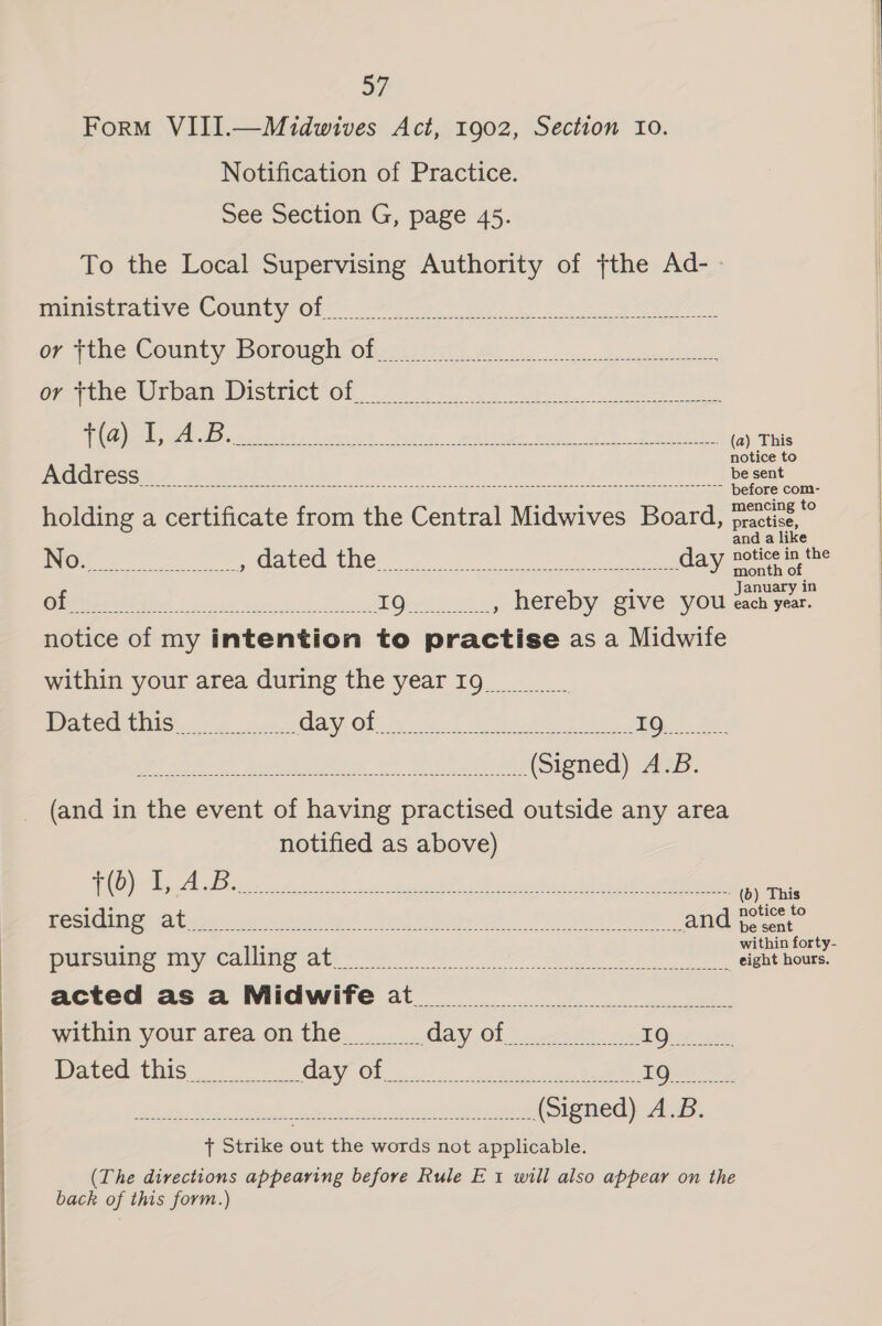 re Form VIII.—Midwives Act, 1902, Section Io. Notification of Practice. See Section G, page 45. To the Local Supervising Authority of {the Ad- ministrative County of or tthe County Borough of Geetne WER ARMOISUNICl- Oh oo ee TO gage eect leret fying, .oniruen wos. &lt;1) easel (a) This ee ee a ee es holding a certificate from the Central Midwives Board, fractise, » practise, and a like ING. fw a prelabCOe CMON na Oe day seu De Ci ies is, dod is dod PO ek Sect d , hereby give you en fe notice of my intention to practise as a Midwife within your area during the yearIg_ Datedthis sss Gay. Ole a cunt Nee tah hoe. Su [Pde MuenE ote +s Rey ees (Signed) A.B. _ (and in the event of having practised outside any area notified as above) Ce ew: eee Benen Maree ee? 2 so. Beene it ane tue condi ded savol tity al. Ce lhe ha ees | anda pursue tiy @alline at of Oe es a ae eee hee acted as a Midwife at within your areaonthe Gay Of) .9c4 24 con. Toren Dated this CEC Sane a ene a oF bests Een. Wain) Aree ot dn nh (Signed) A.B. { Strike out the words not applicable. (The directions appearing before Rule E'1 will also appear on the back of this form.) 