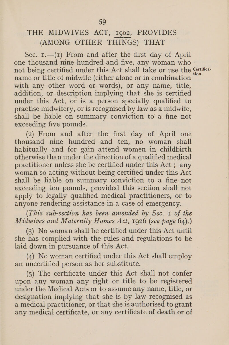 THE MIDWIVES ACT, 1902, PROVIDES (AMONG OTHER THINGS) THAT Sec. 1.—(1) From and after the first day of April one thousand nine hundred and five, any woman who not being certified under this Act shall take or use the Certifica- name or title of midwife (either alone or in combination © with any other word or words), or any name, title, addition, or description implying that she is certified under this Act, or is a person specially qualified to practise midwifery, or is recognised by law as a midwife, shall be liable on summary conviction to a fine not exceeding five pounds. (2) From and after the first day of April one thousand nine hundred and ten, no woman shall habitually and for gain attend women in childbirth otherwise than under the direction of a qualified medical practitioner unless she be certified under this Act ; any woman so acting without being certified under this Act shall be liable on summary conviction to a fine not exceeding ten pounds, provided this section shall not apply to legally qualified medical practitioners, or to anyone rendering assistance in a case of emergency. (This sub-section has been amended by Sec. 1 of the Midwives and Matermty Homes Act, 1926 (see page 64).) (3) No woman shall be certified under this Act until she has complied with the rules and regulations to be laid down in pursuance of this Act. (4) No woman certified under this Act shal] employ an uncertified person as her substitute. (5) The certificate under this Act shall not confer upon any woman any right or title to be registered under the Medical Acts or to assume any name, title, or designation implying that she is by law recognised as a medical practitioner, or that she is authorised to grant any medical certificate, or any certificate of death or of  