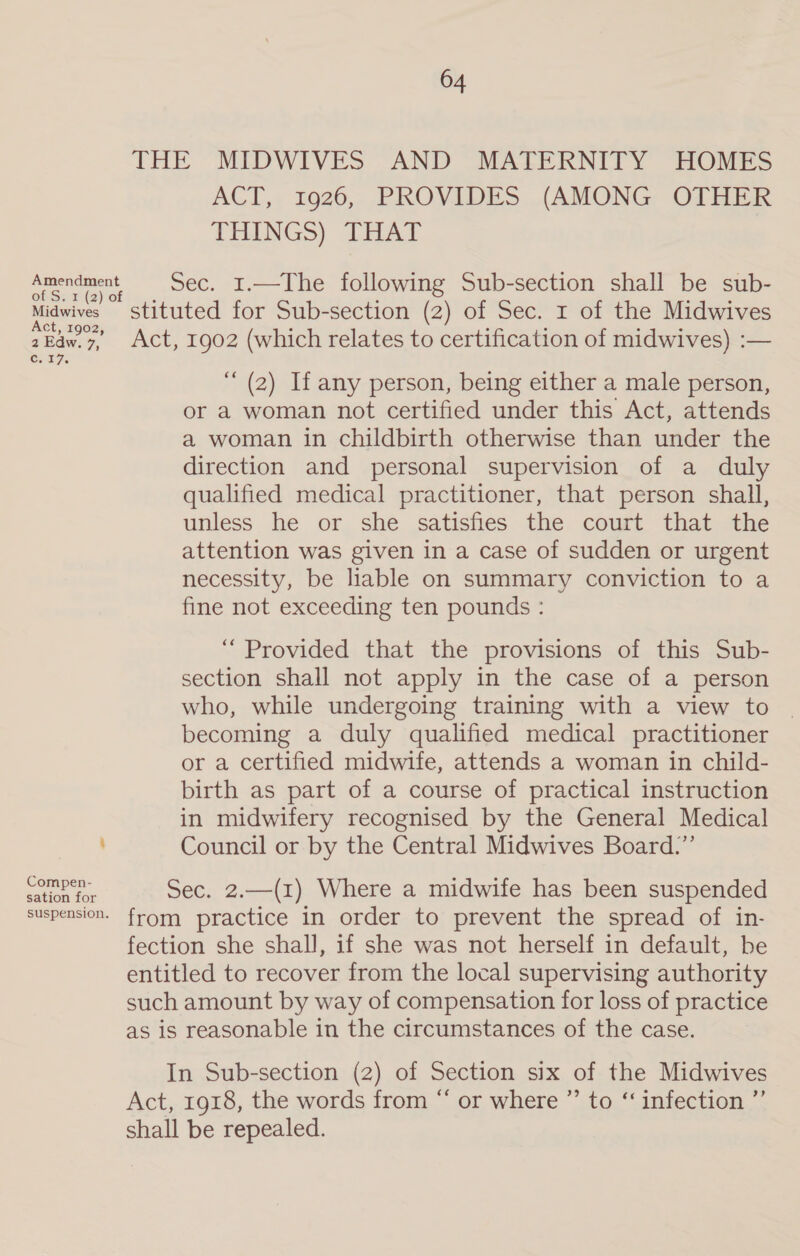 THE MIDWIVES AND MATERNITY HOMES ACT,: 1926, PROVIDES (AMONG, OTHER THENGS) THAT Amendment Sec. 1.—The following Sub-section shall be sub- Miawives stituted for Sub-section (2) of Sec. 1 of the Midwives 2Edw.7,, Act, 1902 (which relates to certification of midwives) :— COt7. ““ (2) If any person, being either a male person, or a woman not certified under this Act, attends a woman in childbirth otherwise than under the direction and personal supervision of a duly qualified medical practitioner, that person shall, unless he or she satisfies the court that the attention was given in a case of sudden or urgent necessity, be liable on summary conviction to a fine not exceeding ten pounds : “ Provided that the provisions of this Sub- section shall not apply in the case of a person who, while undergoing training with a view to | becoming a duly qualified medical practitioner or a certified midwife, attends a woman in child- birth as part of a course of practical instruction in midwifery recognised by the General Medical Council or by the Central Midwives Board.” ye Sec. 2.—(1) Where a midwife has been suspended suspension. from practice in. order.to: prevent.the, spread.of in- fection she shall, if she was not herself in default, be entitled to recover from the local supervising authority such amount by way of compensation for loss of practice as is reasonable in the circumstances of the case. In Sub-section (2) of Section six of the Midwives Act, 1918, the words from “ or where ”’ to ‘‘ infection ”’ shall be repealed.