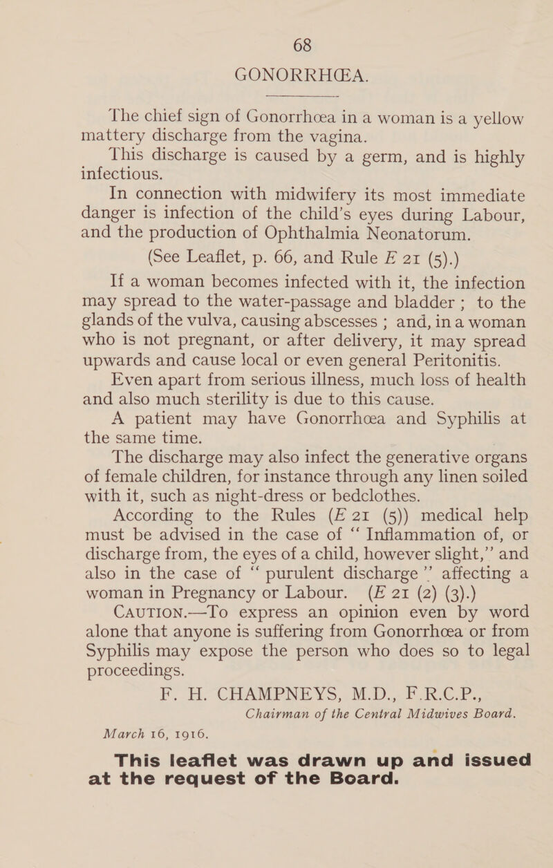 GONORRHEA.  The chief sign of Gonorrhcea in a woman is a yellow mattery discharge from the vagina. This discharge is caused by a germ, and is highly infectious. In connection with midwifery its most immediate danger is infection of the child’s eyes during Labour, and the production of Ophthalmia Neonatorum. (See Leaflet, p. 66, and Rule E ar (5).) If a woman becomes infected with it, the infection may spread to the water-passage and bladder ; to the glands of the vulva, causing abscesses ; and, ina woman who is not pregnant, or after delivery, it may spread upwards and cause local or even general Peritonitis. Even apart from serious illness, much loss of health and also much sterility is due to this cause. A patient may have Gonorrhcea and Syphilis at the same time. | The discharge may also infect the generative organs of female children, for instance through any linen soiled with it, such as night-dress or bedclothes. According to the Rules (£ 21 (5)) medical help must be advised in the case of “‘ Inflammation of, or discharge from, the eyes of a child, however slight,’”’ and also in the case of “‘ purulent discharge ’”’ affecting a woman in Pregnancy or Labour. (£ 21 (2) (3).) CAUTION.—To express an opinion even by word alone that anyone is suffering from Gonorrhoea or from Syphilis may expose the person who does so to legal proceedings. F, HH. CBHAMPNEYS,,. M.D... FRC. Chairman of the Central Midwives Board. March 16, 1916. This leaflet was drawn up and issued