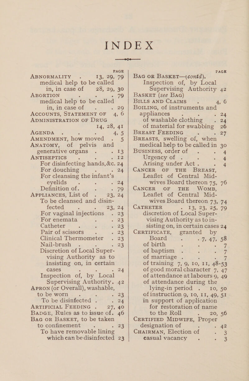 ABNORMALITY 13,206,979 medical help to be called in, in case of 28, 29, 30 ABORTION 79 medical help ‘to be called in, in case of ; “ 26 Accounts, STATEMENT OF 4, 6 ADMINISTRATION OF DRUG 14, 28, 41 AGENDA 4,5 AMENDMENT, how moved ar Anatomy, of pelvis and generative organs . « ¥3 ANTISEPTICS : £2 For disinfecting hands, &amp;e. 24 For douching : 24 For cleansing the infant’s S eyelids : : 24 Definition of. . « 79 APPLIANCES, List of . 23, 24 To be cleansed and disin- fected : - “2%, 22 For vaginal injections . 23 For enemata 4 = ae Catheter . ; &gt; 2S Pair of scissors ; ee Clinical Thermometer . 23 Nail-brush . 23 Discretion of Local Super- vising Authority as to insisting on, in certain cases 24 Inspection of, by “Local Supervising Authority. 42 APRON (or Overall), washable, to be worn . . . 23 To be disinfected . Cae ARTIFICIAL FEEDING . 27, 40 BabDGE, Rules as to issue of. 46 BAG OR BASKET, to be taken to confinement : 23 To have removable lining which can be disinfected 23 BaG OR BAasKET—(contd),. Inspection of, by Local Supervising Authority 42 BASKET (see BAG) BILLS AND CLAIMS. 4, 6 BoILinG, of instruments and appliances : 7-24 of washable clothing si 24 of material for swabbing 26 BREAST FEEDING ‘ 227 BREASTS, swelling of, when medical help to be calledin 30 BUSINESS, orderof . a wae Urgency bf i ae Arising under Act . &lt;a CANCER OF THE BREAST, Leaflet of Central Mid- wives Board thereon 75, 76 CANCER OF THE WOMB, Leaflet of Central Mid- wives Board thereon 73, 74 CATHETER 13, 23, 25, 79 discretion of Local Super- vising Authority as to in- sisting on, in certain cases 24 CERTIFICATE, granted by Board : Faz, 58 of birth ‘ , ae of baptism . : see of marriage | of training 7, 9, 10, intel 48- 53 of good moral character 7, 47 of attendance at labours 9, 49 of attendance during the lying-in period 10, 50 ofinstruction 9, 10, II, 49, 51 in support of application for restoration of name to the Roll 20, 56 CERTIFIED MIDWIFE, Proper designation of - 42 CHAIRMAN, Election of 3 casual vacancy. ee.