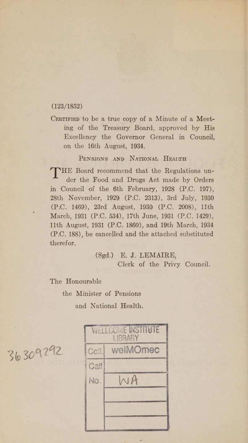 (123/1852) CrrtiFizep to be a true copy of a Minute of a Meet- ing of the Treasury Board, approved by His Excellency the Governor General in Council, on the 16th August, 1934. PENSIONS AND NationaL HrattH lee Board recommend that the Regulations un- der the Food and Drugs Act made by Orders in Council of the 6th February, 1928 (P.C. 197), 28th November, 1929 (P.C. 2313), 38rd July, 1930 (P.C. 1469), 23rd August, 1930 (P.C. 2008), 11th March, 1931 (P.C. 534), 17th June, 1931 (P.C. 1429), 11th August, 1931 (P.-C. 1860), and 19th March, 1934 (P.C. 188), be cancelled and the attached substituted therefor. (Sgd.) EK. J. LEMAIRE, Clerk of the Privy Council. The Honourable 