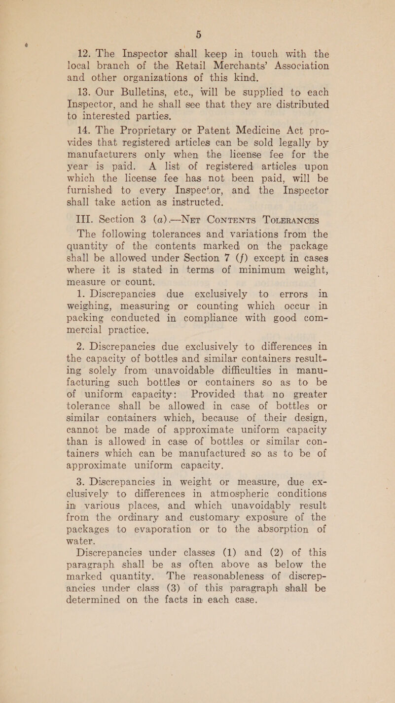 12. The Inspector shall keep in touch with the local branch of the Retail Merchants’ Association and other organizations of this kind. 13. Our Bulletins, etc., will be supplied to each Inspector, and he shall see that they are distributed to interested parties. 14. The Proprietary or Patent Medicine Act pro- vides that registered articles can be sold legally by manufacturers only when the license fee for the year is paid. A list of registered articles upon which the license fee has not been paid, will be furnished to every Inspector, and the Inspector shall take action as instructed. III. Section 3 (a)—Nert Contents ToLERANCES The following tolerances and variations from the quantity of the contents marked on the package shall be allowed under Section 7 (f) except in cases where it is stated in terms of minimum weight, measure or count. 1. Discrepancies due exclusively to errors in weighing, measuring or counting which occur in packing conducted in compliance with good com- mercial practice. 2. Discrepancies due exclusively to differences in the capacity of bottles and similar containers result- ing solely from unavoidable difficulties in manu- facturing such bottles or containers so as to be of uniform capacity: Provided that no greater tolerance shall be allowed in case of bottles or similar containers which, because of their design, cannot be made of approximate uniform capacity than is allowed in case of bottles or similar con- tainers which can be manufactured so as to be of approximate uniform capacity. 3. Discrepancies in weight or measure, due ex- clusively to differences in atmospheric conditions in various places, and which unavoidably result from the ordinary and customary exposure of the packages to evaporation or to the absorption of water. Discrepancies under classes (1) and (2) of this paragraph shall be as often above as below the marked quantity. The reasonableness of discrep- ancies under class (3) of this paragraph shall be determined on the facts im each case.