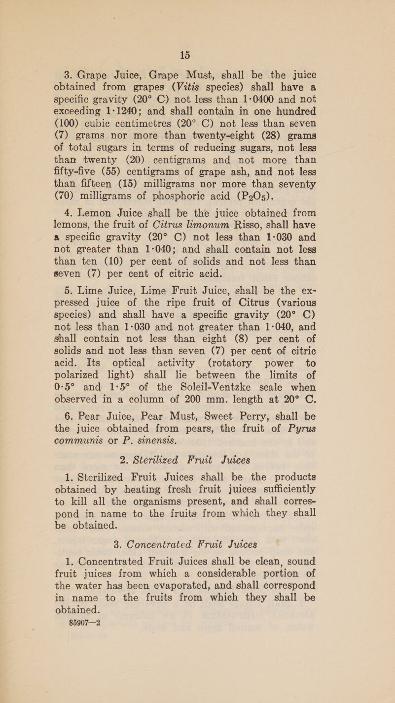 3. Grape Juice, Grape Must, shall be the Juice obtained from grapes (Vztis species) shall have a specific gravity (20° C) not less than 1-0400 and not exceeding 1-1240; and shall contain in one hundred (100) cubic centimetres (20° C) not less than seven (7) grams nor more than twenty-eight (28) grams of total sugars in terms of reducing sugars, not less than twenty (20) centigrams and not more than fifty-five (55) centigrams of grape ash, and not less than fifteen (15) milligrams nor more than seventy (70) milligrams of phosphorie acid (POs). 4. Lemon Juice shall be the Juice obtained from lemons, the fruit of Citrus imonum Risso, shall have a specific gravity (20° C) not less than 1-030 and not greater than 1-040; and shall contain not less than ten (10) per cent of solids and not less than seven (7) per cent of citric acid. 5. Lime Juice, Lime Fruit Juice, shall be the ex- pressed juice of the ripe fruit of Citrus (various species) and shall have a specific gravity (20° C) not less than 1:030 and not greater than 1-040, and shall contain not less than eight (8) per cent of solids and not less than seven (7) per cent of citric acid. Its optical activity (rotatory power to polarized light) shall lie between the limits of 0-5° and 1-:5° of the Soleil-Ventzke scale when observed in a column of 200 mm. length at 20° C. 6. Pear Juice, Pear Must, Sweet Perry, shall be the juice obtained from pears, the fruit of Pyrus communis or P. sinensis. 2. Sterilized Fruit Juices 1. Sterilized Fruit Juices shall be the products obtained by heating fresh fruit juices sufficiently to kill all the organisms present, and shall corres- pond in name to the fruits from which they shall be obtained. 3. Concentrated Fruit Juices 1. Concentrated Fruit Juices shall be clean, sound fruit juices from which a considerable portion of the water has been evaporated, and shall correspond in name to the fruits from which they shall be obtained. 85907—2