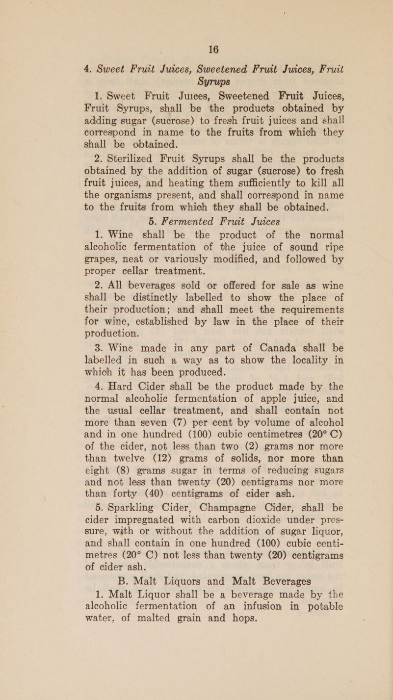 4. Sweet Fruit Juices, Sweetened Fruit Juices, Fruit Syrups 1. Sweet Fruit Juices, Sweetened Fruit Juices, Fruit Syrups, shall be the products obtained by adding sugar (sucrose) to fresh fruit juices and shall correspond in name to the fruits from which they shall be obtained. 2. Sterilized Fruit Syrups shall be the products obtained by the addition of sugar (sucrose) to fresh fruit juices, and heating them sufficiently to kill all the organisms present, and shall correspond in name to the fruits from which they shall be obtained. 5. Fermented Frwt Juices 1. Wine shall be the product of the normal alcoholic fermentation of the juice of sound ripe grapes, neat or variously modified, and followed by proper cellar treatment. 2. All beverages sold or offered for sale as wine shall be distinctly labelled to show the place of their production; and shall meet the requirements for wine, established by law in the place of their production. 3. Wine made in any part of Canada shall be labelled in such a way as to show the locality in which it has been produced. 4. Hard Cider shall be the product made by the normal alcoholic fermentation of apple juice, and the usual cellar treatment, and shall contain not more than seven (7) per cent by volume of alcohol and in one hundred (100) cubic centimetres (20° C) of the cider, not less than two (2) grams nor more than twelve (12) grams of solids, nor more than eight (8) grams sugar in terms of reducing sugars and not less than twenty (20) centigrams nor more than forty (40) centigrams of cider ash. 5. Sparkling Cider, Champagne Cider, shall be cider impregnated with carbon dioxide under pres- sure, with or without the addition of sugar liquor, and shall contain in one hundred (100) cubic centi- metres (20° C) not less than twenty (20) centigrams of cider ash. B. Malt Liquors and Malt Beverages 1. Malt Liquor shall be a beverage made by the alcoholic fermentation of an infusion in potable water, of malted grain and hops.