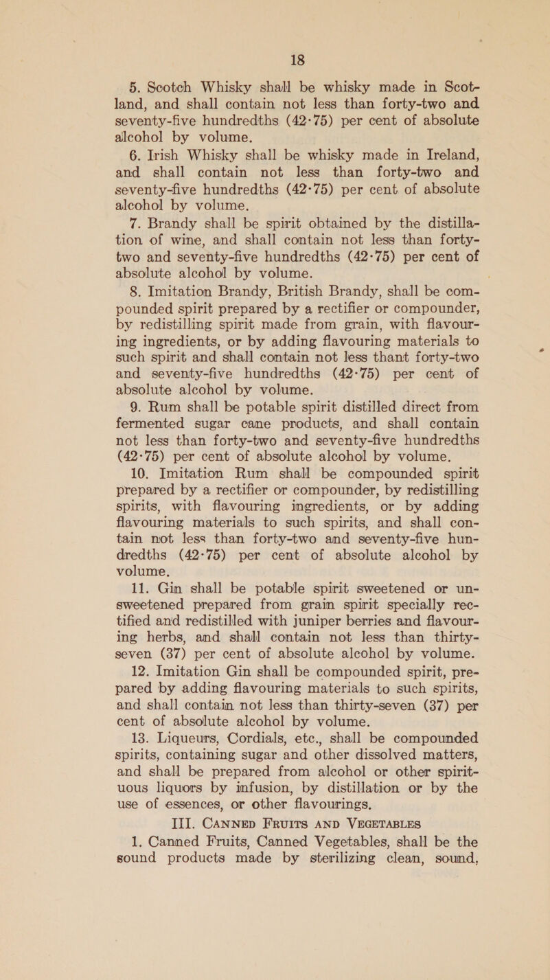 5. Scotch Whisky shall be whisky made in Scot- land, and shall contain not less than forty-two and seventy-five hundredths (42-75) per cent of absolute alcohol by volume. 6. Irish Whisky shall be whisky made in Ireland, and shall contain not less than forty-two and seventy-five hundredths (42-75) per cent of absolute alcohol by volume. 7. Brandy shall be spirit obtained by the distilla- tion of wine, and shall contain not less than forty- two and seventy-five hundredths (42-75) per cent of absolute alcohol by volume. 8. Imitation Brandy, British Brandy, shall be com- pounded spirit prepared by a rectifier or compounder, by redistilling spirit made from grain, with flavour- ing ingredients, or by adding flavouring materials to such spirit and shall contain not less thant forty-two and seventy-five hundredths (42-75) per cent of absolute alcohol by volume. 9. Rum shall be potable spirit distilled direct from fermented sugar cane products, and shall contain not less than forty-two and seventy-five hundredths (42:75) per cent of absolute alcohol by volume. 10. Imitation Rum shall be compounded spirit prepared by a rectifier or compounder, by redistilling spirits, with flavouring ingredients, or by adding flavouring materials to such spirits, and shall con- tain not less than forty-two and seventy-five hun- dredths (42-75) per cent of absolute alcohol by volume. 11. Gin shall be potable spirit sweetened or un- sweetened prepared from grain spirit specially rec- tified and redistilled with juniper berries and flavour- ing herbs, and shall contain not less than thirty- seven (37) per cent of absolute alcohol by volume. 12. Imitation Gin shall be compounded spirit, pre- pared by adding flavouring materials to such spirits, and shall contain not less than thirty-seven (37) per cent of absolute alcohol by volume. 13. Liqueurs, Cordials, etc., shall be compounded spirits, containing sugar and other dissolved matters, and shall be prepared from alcohol or other spirit- uous liquors by imfusion, by distillation or by the use of essences, or other flavourings. III. CANNED FRUITS AND VEGETABLES 1. Canned Fruits, Canned Vegetables, shall be the sound products made by sterilizing clean, sound,