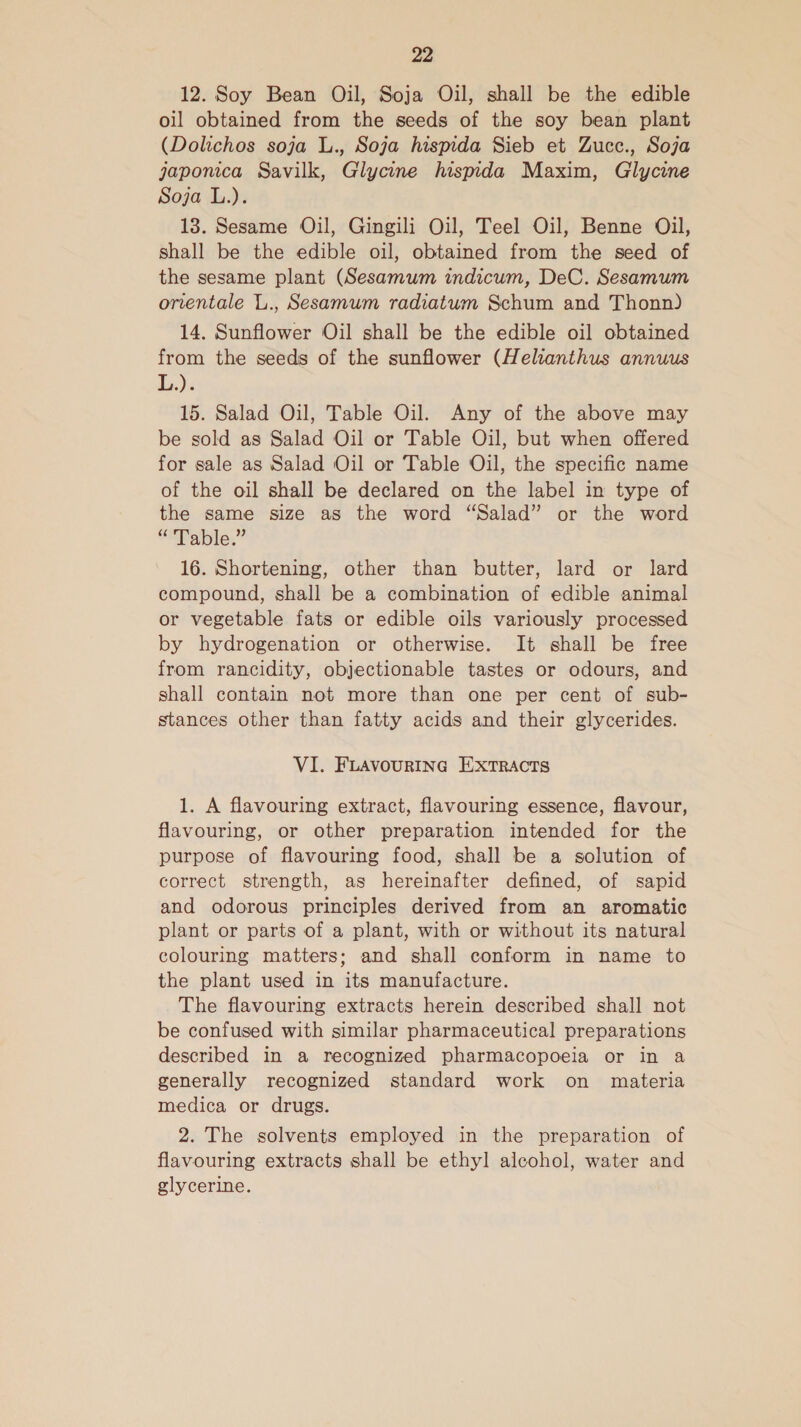 12. Soy Bean Oil, Soja Oil, shall be the edible oil obtained from the seeds of the soy bean plant (Dolichos soja L., Soja hispida Sieb et Zucc., Soja japonica Savilk, Glycine hispida Maxim, Glycine Soja L.). 13. Sesame Oil, Gingili Oil, Teel Oil, Benne Oil, shall be the edible oil, obtained from the seed of the sesame plant (Sesamum indicum, DeC. Sesamum orientale L., Sesamum radiatum Schum and Thonn) 14. Sunflower Oil shall be the edible oil obtained from the seeds of the sunflower (Helianthus annuus L.). 15. Salad Oil, Table Oil. Any of the above may be sold as Salad Oil or Table Oil, but when offered for sale as Salad Oil or Table Oil, the specific name of the oil shall be declared on the label in type of the same size as the word “Salad” or the word “Table.” 16. Shortening, other than butter, lard or lard compound, shall be a combination of edible animal or vegetable fats or edible oils variously processed by hydrogenation or otherwise. It shall be free from rancidity, objectionable tastes or odours, and shall contain not more than one per cent of sub- stances other than fatty acids and their glycerides. VI. FLAVoURING ExtTRACTS 1. A flavouring extract, flavouring essence, flavour, flavouring, or other preparation intended for the purpose of flavouring food, shall be a solution of correct strength, as hereinafter defined, of sapid and odorous principles derived from an aromatic plant or parts of a plant, with or without its natural colouring matters; and shall conform in name to the plant used in its manufacture. The flavouring extracts herein described shall not be confused with similar pharmaceutical preparations described in a recognized pharmacopoeia or in a generally recognized standard work on materia medica or drugs. 2. The solvents employed in the preparation of flavouring extracts shall be ethyl alcohol, water and glycerine.