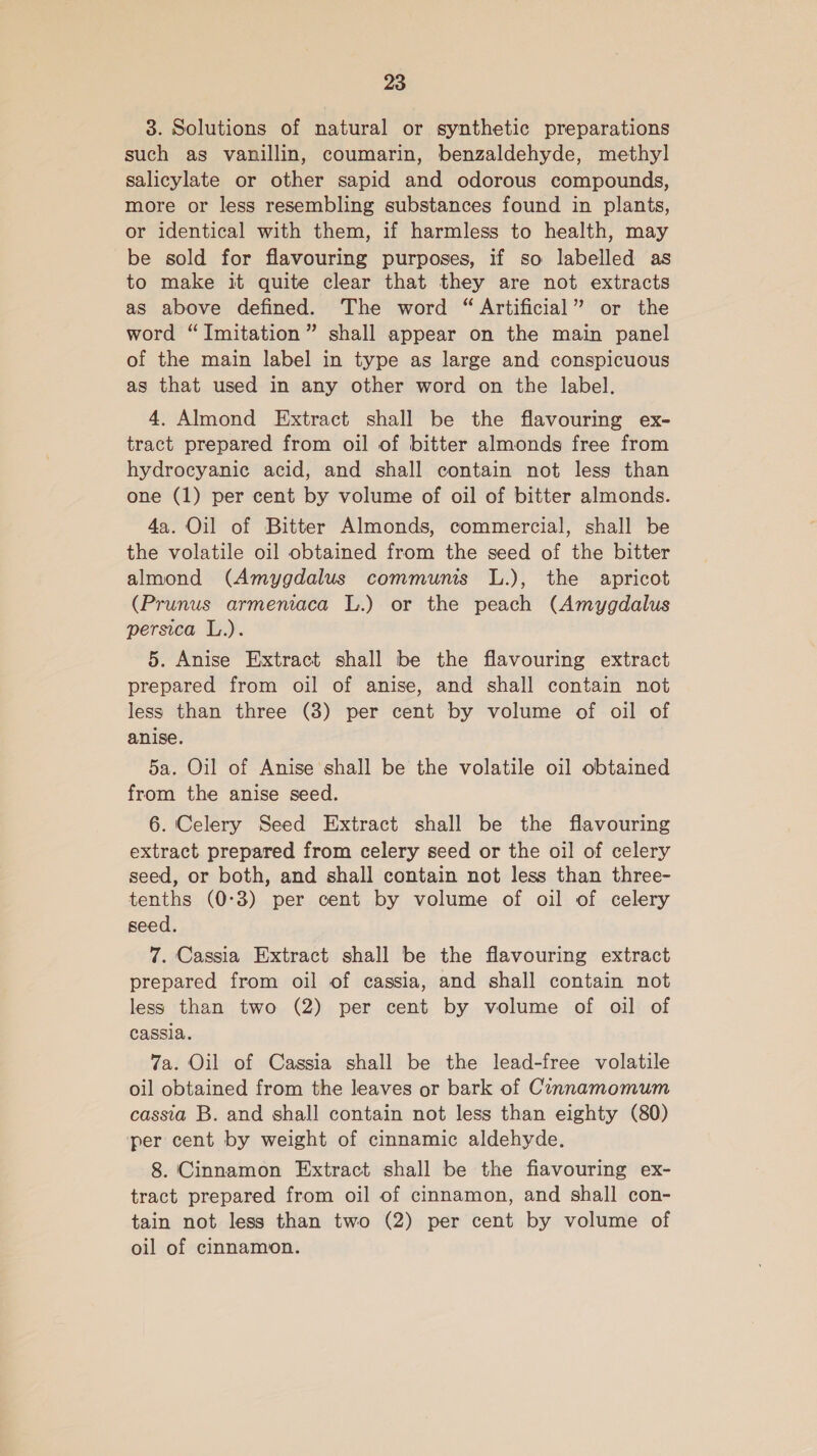 3. Solutions of natural or synthetic preparations such as vanillin, coumarin, benzaldehyde, methyl salicylate or other sapid and odorous compounds, more or less resembling substances found in plants, or identical with them, if harmless to health, may be sold for flavouring purposes, if so labelled as to make it quite clear that they are not extracts as above defined. The word “ Artificial” or the word “Imitation” shall appear on the main panel of the main label in type as large and conspicuous as that used in any other word on the label. 4. Almond Extract shall be the flavouring ex- tract prepared from oil of bitter almonds free from hydrocyanic acid, and shall contain not less than one (1) per cent by volume of oil of bitter almonds. 4a. Oil of Bitter Almonds, commercial, shall be the volatile oil obtained from the seed of the bitter almond (Amygdalus communis L.), the apricot (Prunus armeniaca L.) or the peach (Amygdalus persica L.). 5. Anise Extract shall be the flavouring extract prepared from oil of anise, and shall contain not less than three (3) per cent by volume of oil of anise. 5a. Oil of Anise shall be the volatile oil obtained from the anise seed. 6. Celery Seed Extract shall be the flavouring extract prepared from celery seed or the oil of celery seed, or both, and shall contain not less than three- tenths (0-3) per cent by volume of oil of celery seed. 7. Cassia Extract shall be the flavouring extract prepared from oil of cassia, and shall contain not less than two (2) per cent by volume of oil of cassia. 7a. Oil of Cassia shall be the lead-free volatile oil obtained from the leaves or bark of Cinnamomum cassia B. and shall contain not less than eighty (80) per cent by weight of cinnamic aldehyde. 8. Cinnamon Extract shall be the fiavouring ex- tract prepared from oil of cinnamon, and shall con- tain not less than two (2) per cent by volume of oil of cinnamon.