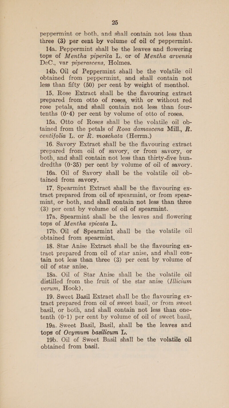 peppermint or both, and shall contain not less than three (3) per cent by volume of oil of peppermint. 14a, Peppermint shall be the leaves and flowering tops of Mentha piperita L. or of Mentha arvensis DeC., var piperascens, Holmes. 14b. Oil of Peppermint shall be the volatile oil obtained from peppermint, and shall contain not less than fifty (50) per cent by weight of menthol. 15. Rose Extract shall be the flavouring extract prepared from otto of roses, with or without red rose petals, and shall contain not less than four- tenths (0:4) per cent by volume of otto of roses. 15a. Otto of Roses shall be the volatile oil ob- tained from the petals of Rosa damascena Mill., R. centifola L. or R. moschata (Herrm.) 16. Savory Extract shall be the flavouring extract prepared from oil of savory, or from savory, or both, and shall contain mot less than thirty-five hun- dredths (0-35) per cent by volume of oil of savory. 16a. Oil of Savory shall be the volatile oil ob- tained from savory. 17. Spearmint Extract shall be the flavouring ex- tract prepared from oil of spearmint, or from spear- mint, or both, and shall contain not less than three (3) per cent by volume of oil of spearmint. 17a. Spearmint shall be the leaves and flowering tops of Mentha spicata L. 17b. Oil of Spearmint shall be the volatile oil obtained from spearmint. 18. Star Anise Extract shall be the flavouring ex- tract prepared from oil of star anise, and shall con- tain not less than three (3) per cent by volume of oil of star anise. 18a. Oil of Star Anise shall be the volatile oil distilled from the fruit of the star amise (lllciwm verum, Hook). 19. Sweet Basil Extract shall be the flavouring ex- tract prepared from oil of sweet basil, or from sweet basil, or both, and shall contain not less than one- tenth (0-1) per cent by volume of oil of sweet basil, 19a. Sweet Basil, Basil, shall be the leaves and tops of Ocymum basilicum L. 19b. Oil of Sweet Basil shall be the volatile oil obtained from basil.